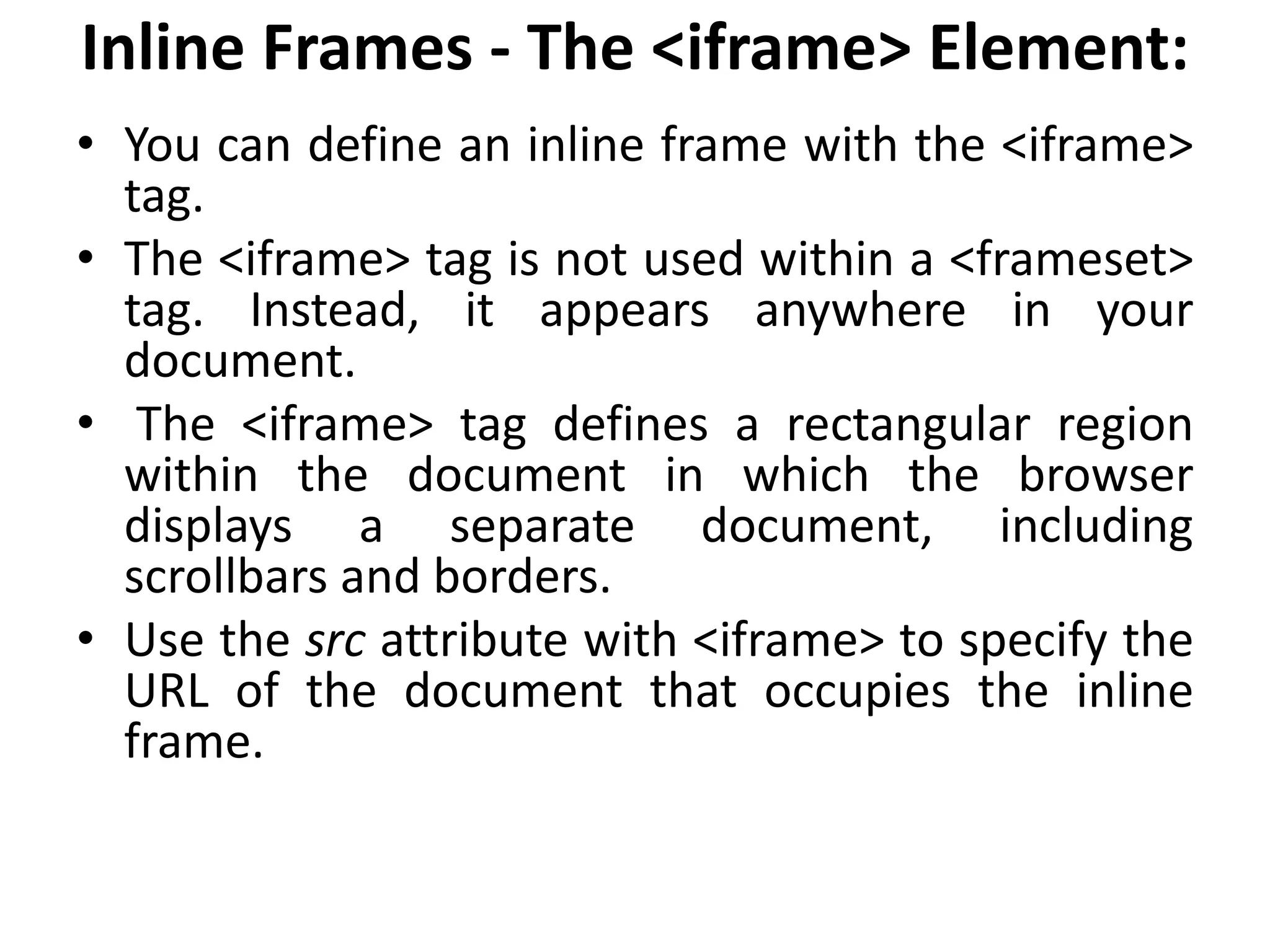 Inline Frames - The <iframe> Element:
• You can define an inline frame with the <iframe>
tag.
• The <iframe> tag is not used within a <frameset>
tag. Instead, it appears anywhere in your
document.
• The <iframe> tag defines a rectangular region
within the document in which the browser
displays a separate document, including
scrollbars and borders.
• Use the src attribute with <iframe> to specify the
URL of the document that occupies the inline
frame.
 