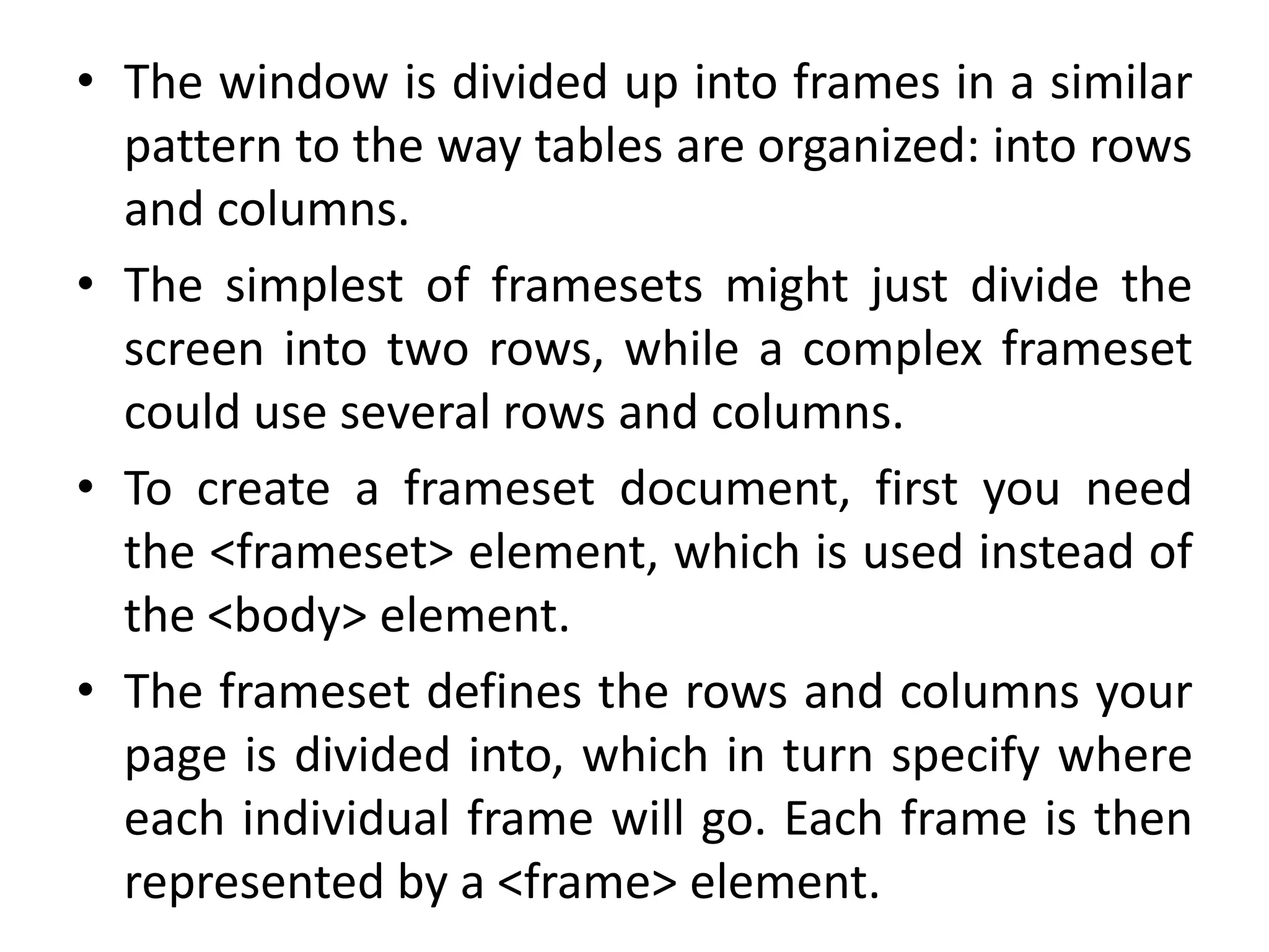 • The window is divided up into frames in a similar
pattern to the way tables are organized: into rows
and columns.
• The simplest of framesets might just divide the
screen into two rows, while a complex frameset
could use several rows and columns.
• To create a frameset document, first you need
the <frameset> element, which is used instead of
the <body> element.
• The frameset defines the rows and columns your
page is divided into, which in turn specify where
each individual frame will go. Each frame is then
represented by a <frame> element.
 