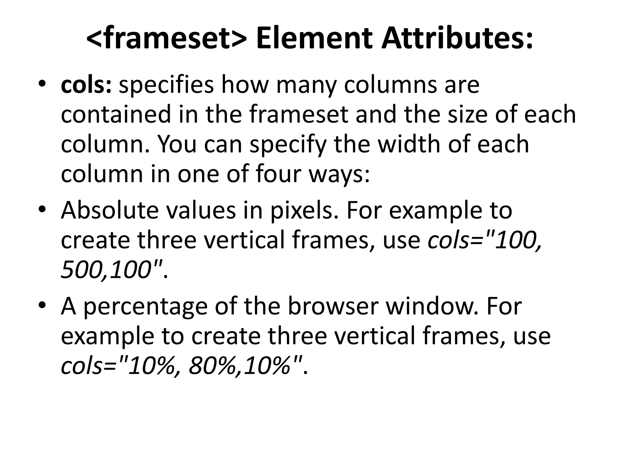 <frameset> Element Attributes:
• cols: specifies how many columns are
contained in the frameset and the size of each
column. You can specify the width of each
column in one of four ways:
• Absolute values in pixels. For example to
create three vertical frames, use cols="100,
500,100".
• A percentage of the browser window. For
example to create three vertical frames, use
cols="10%, 80%,10%".
 