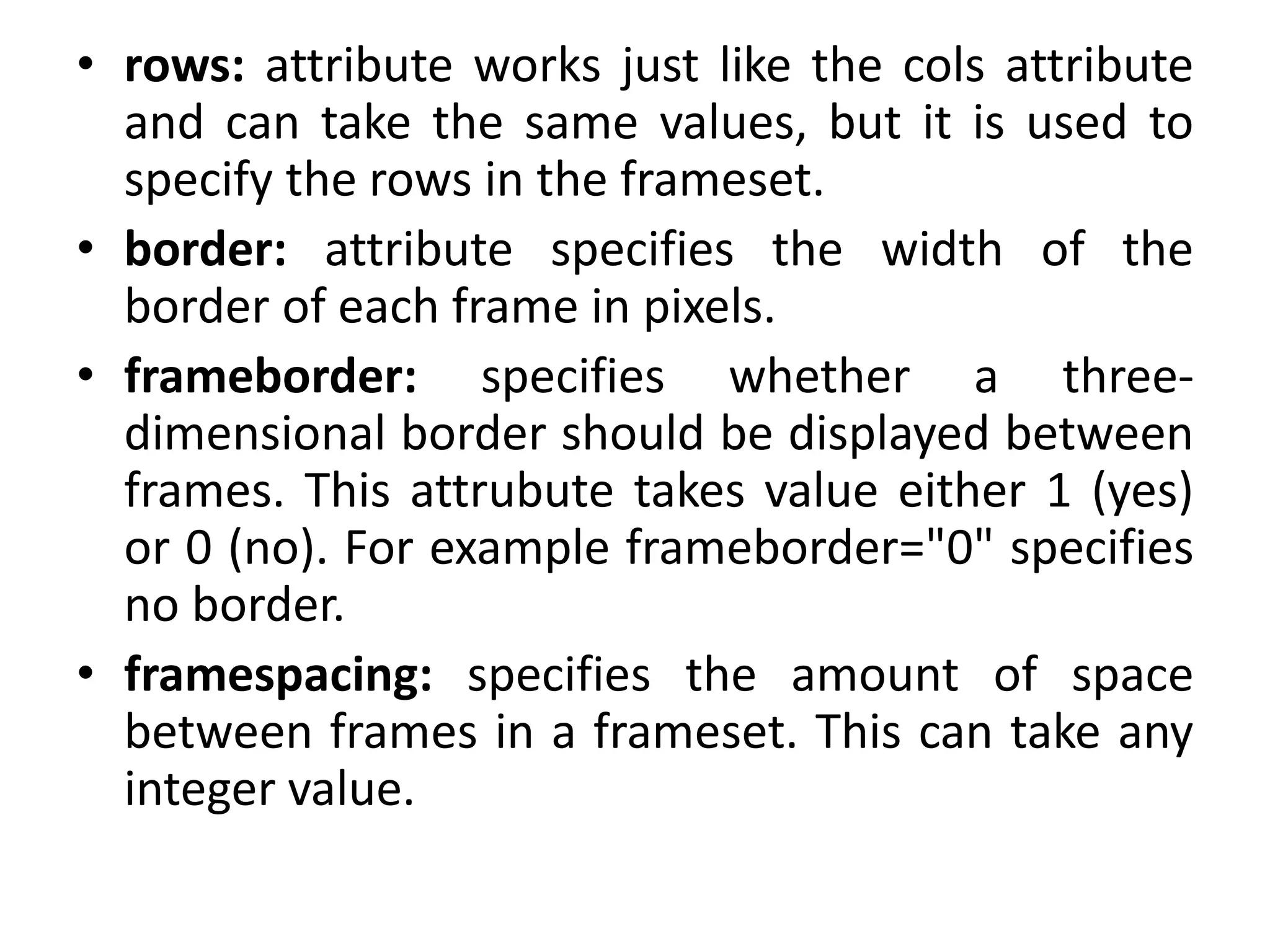 • rows: attribute works just like the cols attribute
and can take the same values, but it is used to
specify the rows in the frameset.
• border: attribute specifies the width of the
border of each frame in pixels.
• frameborder: specifies whether a three-
dimensional border should be displayed between
frames. This attrubute takes value either 1 (yes)
or 0 (no). For example frameborder="0" specifies
no border.
• framespacing: specifies the amount of space
between frames in a frameset. This can take any
integer value.
 
