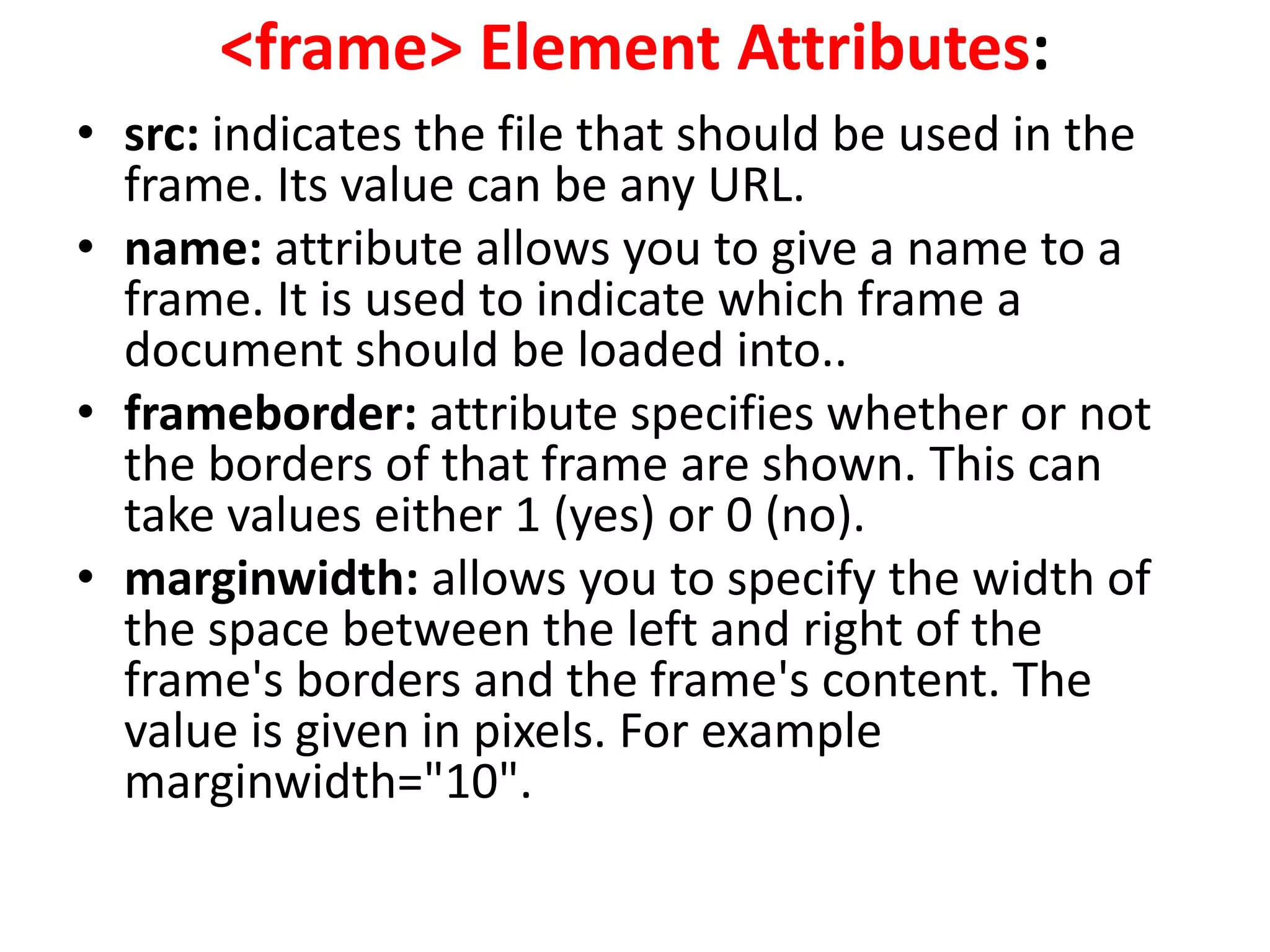 <frame> Element Attributes:
• src: indicates the file that should be used in the
frame. Its value can be any URL.
• name: attribute allows you to give a name to a
frame. It is used to indicate which frame a
document should be loaded into..
• frameborder: attribute specifies whether or not
the borders of that frame are shown. This can
take values either 1 (yes) or 0 (no).
• marginwidth: allows you to specify the width of
the space between the left and right of the
frame's borders and the frame's content. The
value is given in pixels. For example
marginwidth="10".
 