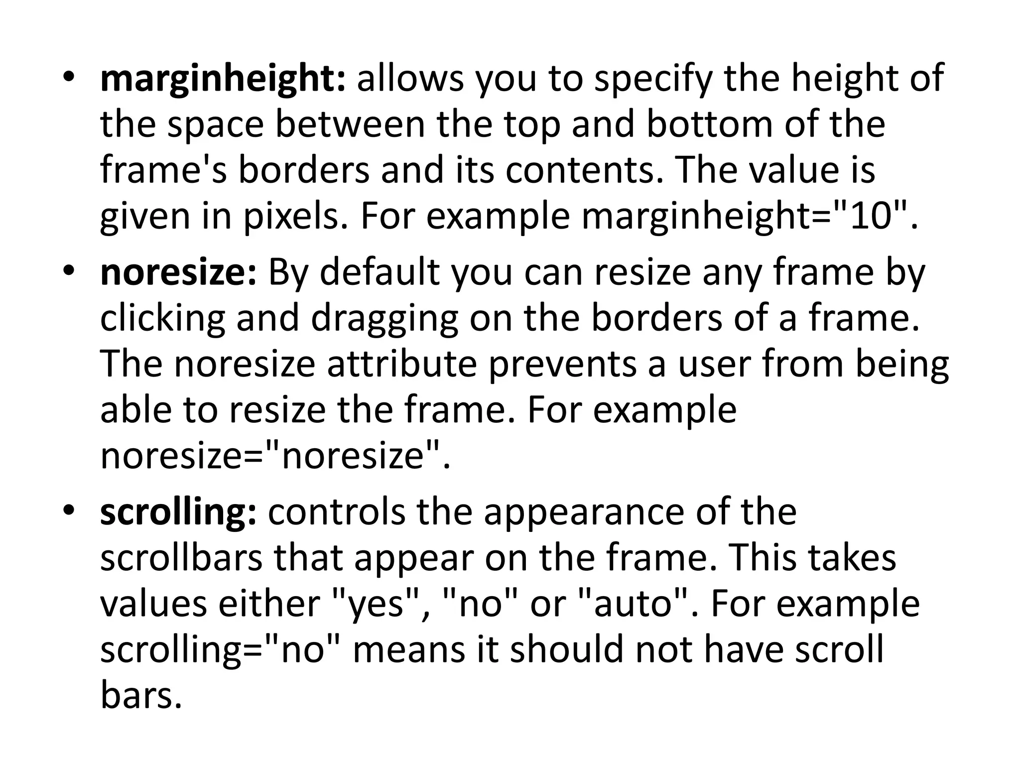 • marginheight: allows you to specify the height of
the space between the top and bottom of the
frame's borders and its contents. The value is
given in pixels. For example marginheight="10".
• noresize: By default you can resize any frame by
clicking and dragging on the borders of a frame.
The noresize attribute prevents a user from being
able to resize the frame. For example
noresize="noresize".
• scrolling: controls the appearance of the
scrollbars that appear on the frame. This takes
values either "yes", "no" or "auto". For example
scrolling="no" means it should not have scroll
bars.
 