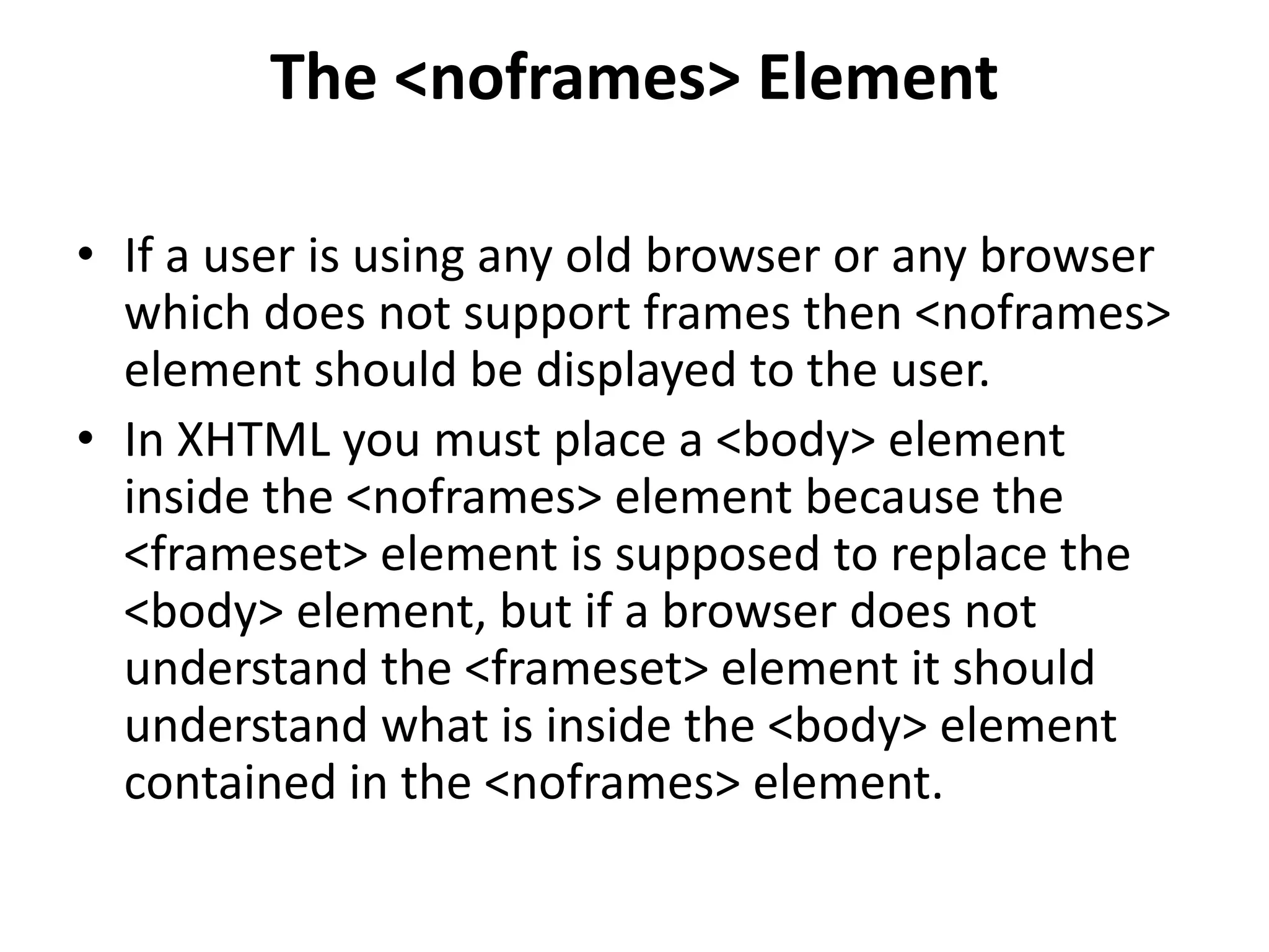 The <noframes> Element
• If a user is using any old browser or any browser
which does not support frames then <noframes>
element should be displayed to the user.
• In XHTML you must place a <body> element
inside the <noframes> element because the
<frameset> element is supposed to replace the
<body> element, but if a browser does not
understand the <frameset> element it should
understand what is inside the <body> element
contained in the <noframes> element.
 
