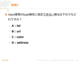 URL : http://www.asial.co.jp/ │ Copyright © Asial Corporation. All Rights Reserved. │ 10
 input要素のtype属性に指定できない値は以下のうちど
れですか？
• A : tel
• B : url
• C : color
• D : address
例題2
 
