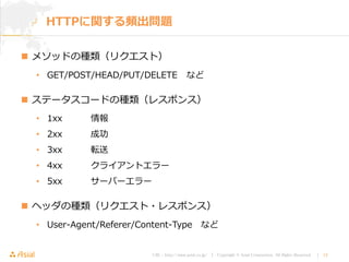 URL : http://www.asial.co.jp/ │ Copyright © Asial Corporation. All Rights Reserved. │ 13
 メソッドの種類（リクエスト）
• GET/POST/HEAD/PUT/DELETE など
 ステータスコードの種類（レスポンス）
• 1xx 情報
• 2xx 成功
• 3xx 転送
• 4xx クライアントエラー
• 5xx サーバーエラー
 ヘッダの種類（リクエスト・レスポンス）
• User-Agent/Referer/Content-Type など
HTTPに関する頻出問題
 