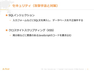 URL : http://www.asial.co.jp/ │ Copyright © Asial Corporation. All Rights Reserved. │ 14
セキュリティ（攻撃手法と対策）
 SQLインジェクション
• 入力フォームなどにSQL文を挿入し、データベースを不正操作する
 クロスサイトスクリプティング（XSS）
• 掲示板などに悪意のあるJavaScriptのコードを書き込む
 