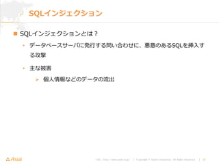 URL : http://www.asial.co.jp/ │ Copyright © Asial Corporation. All Rights Reserved. │ 15
SQLインジェクション
 SQLインジェクションとは？
• データベースサーバに発行する問い合わせに、悪意のあるSQLを挿入す
る攻撃
• 主な被害
 個人情報などのデータの流出
 