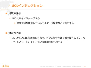 URL : http://www.asial.co.jp/ │ Copyright © Asial Corporation. All Rights Reserved. │ 18
SQLインジェクション
 対策方法①
• 特殊文字をエスケープする
 開発言語が用意しているエスケープ関数などを利用する
 対策方法②
• あらかじめSQLを用意しておき、可変の部分だけを置き換える「プリペ
アードステートメント」という仕組みを利用する
 