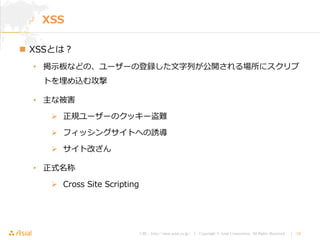 URL : http://www.asial.co.jp/ │ Copyright © Asial Corporation. All Rights Reserved. │ 19
XSS
 XSSとは？
• 掲示板などの、ユーザーの登録した文字列が公開される場所にスクリプ
トを埋め込む攻撃
• 主な被害
 正規ユーザーのクッキー盗難
 フィッシングサイトへの誘導
 サイト改ざん
• 正式名称
 Cross Site Scripting
 