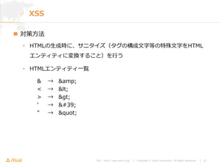 URL : http://www.asial.co.jp/ │ Copyright © Asial Corporation. All Rights Reserved. │ 21
XSS
 対策方法
• HTMLの生成時に、サニタイズ（タグの構成文字等の特殊文字をHTML
エンティティに変換すること）を行う
• HTMLエンティティ一覧
& → &amp;
< → <
> → >
' → '
" → "
 