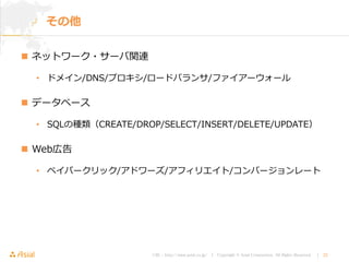 URL : http://www.asial.co.jp/ │ Copyright © Asial Corporation. All Rights Reserved. │ 22
 ネットワーク・サーバ関連
• ドメイン/DNS/プロキシ/ロードバランサ/ファイアーウォール
 データベース
• SQLの種類（CREATE/DROP/SELECT/INSERT/DELETE/UPDATE）
 Web広告
• ペイパークリック/アドワーズ/アフィリエイト/コンバージョンレート
その他
 