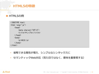 URL : http://www.asial.co.jp/ │ Copyright © Asial Corporation. All Rights Reserved. │ 24
 HTML5の例
• 省略できる属性が増え、シンプルなシンタックスに
• セマンティックWeb対応（見た目ではなく、意味を重要視する）
HTML5の特徴
<!DOCTYPE html>
<html lang="ja">
<head>
<meta charset="UTF-8">
<title>サンプル</title>
</head>
<body>
<p>本文</p>
</body>
</html>
 