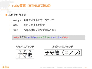 URL : http://www.asial.co.jp/ │ Copyright © Asial Corporation. All Rights Reserved. │ 28
 ルビを付与する
• <ruby> 対象テキストをマークアップ
• <rt> ルビテキストを指定
• <rp> ルビ未対応ブラウザでのみ表示
ruby要素（HTML5で追加）
<ruby>子守熊<rp>（</rp><rt>コアラ</rt><rp>）</rp></ruby>
ルビ対応ブラウザ ルビ未対応ブラウザ
 