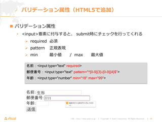 URL : http://www.asial.co.jp/ │ Copyright © Asial Corporation. All Rights Reserved. │ 30
 バリデーション属性
• <input>要素に付与すると、 submit時にチェックを行ってくれる
 required 必須
 pattern 正規表現
 min 最小値 / max 最大値
バリデーション属性（HTML5で追加）
名前：<input type="text" required>
郵便番号：<input type="text" pattern="^[0-9]{3}-[0-9]{4}$">
年齢：<input type="number" min="18" max="99">
 