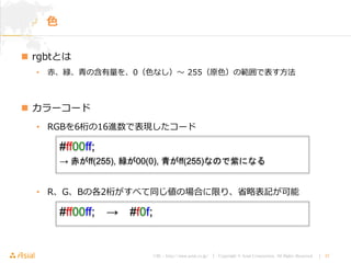 URL : http://www.asial.co.jp/ │ Copyright © Asial Corporation. All Rights Reserved. │ 37
 rgbtとは
• 赤、緑、青の含有量を、0（色なし）〜 255（原色）の範囲で表す方法
 カラーコード
• RGBを6桁の16進数で表現したコード
• R、G、Bの各2桁がすべて同じ値の場合に限り、省略表記が可能
色
#ff00ff;
→ 赤がff(255), 緑が00(0), 青がff(255)なので紫になる
#ff00ff; → #f0f;
 