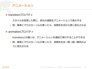 URL : http://www.asial.co.jp/ │ Copyright © Asial Corporation. All Rights Reserved. │ 38
 transitionプロパティ
• スタイルを変更した際に、変化の過程をアニメーションで表示する
 例：要素にマウスカーソルが乗ったら、背景色を赤から青に変化させる
 animationプロパティ
• transitionとの違いは、アニメーションを連続で実行することができる
 例：要素にマウスカーソルが乗ったら、背景色を赤→青→緑→黄色のよ
うに変化させる
アニメーション
 