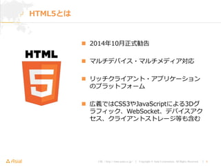 URL : http://www.asial.co.jp/ │ Copyright © Asial Corporation. All Rights Reserved. │ 4
 2014年10月正式勧告
 マルチデバイス・マルチメディア対応
 リッチクライアント・アプリケーション
のプラットフォーム
 広義ではCSS3やJavaScriptによる3Dグ
ラフィック、WebSocket、デバイスアク
セス、クライアントストレージ等も含む
HTML5とは
 