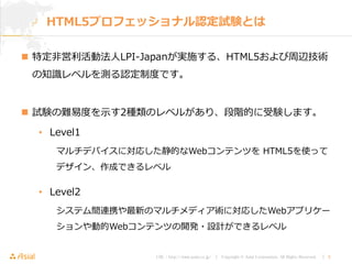 URL : http://www.asial.co.jp/ │ Copyright © Asial Corporation. All Rights Reserved. │ 5
 特定非営利活動法人LPI-Japanが実施する、HTML5および周辺技術
の知識レベルを測る認定制度です。
 試験の難易度を示す2種類のレベルがあり、段階的に受験します。
• Level1
マルチデバイスに対応した静的なWebコンテンツを HTML5を使って
デザイン、作成できるレベル
• Level2
システム間連携や最新のマルチメディア術に対応したWebアプリケー
ションや動的Webコンテンツの開発・設計ができるレベル
HTML5プロフェッショナル認定試験とは
 