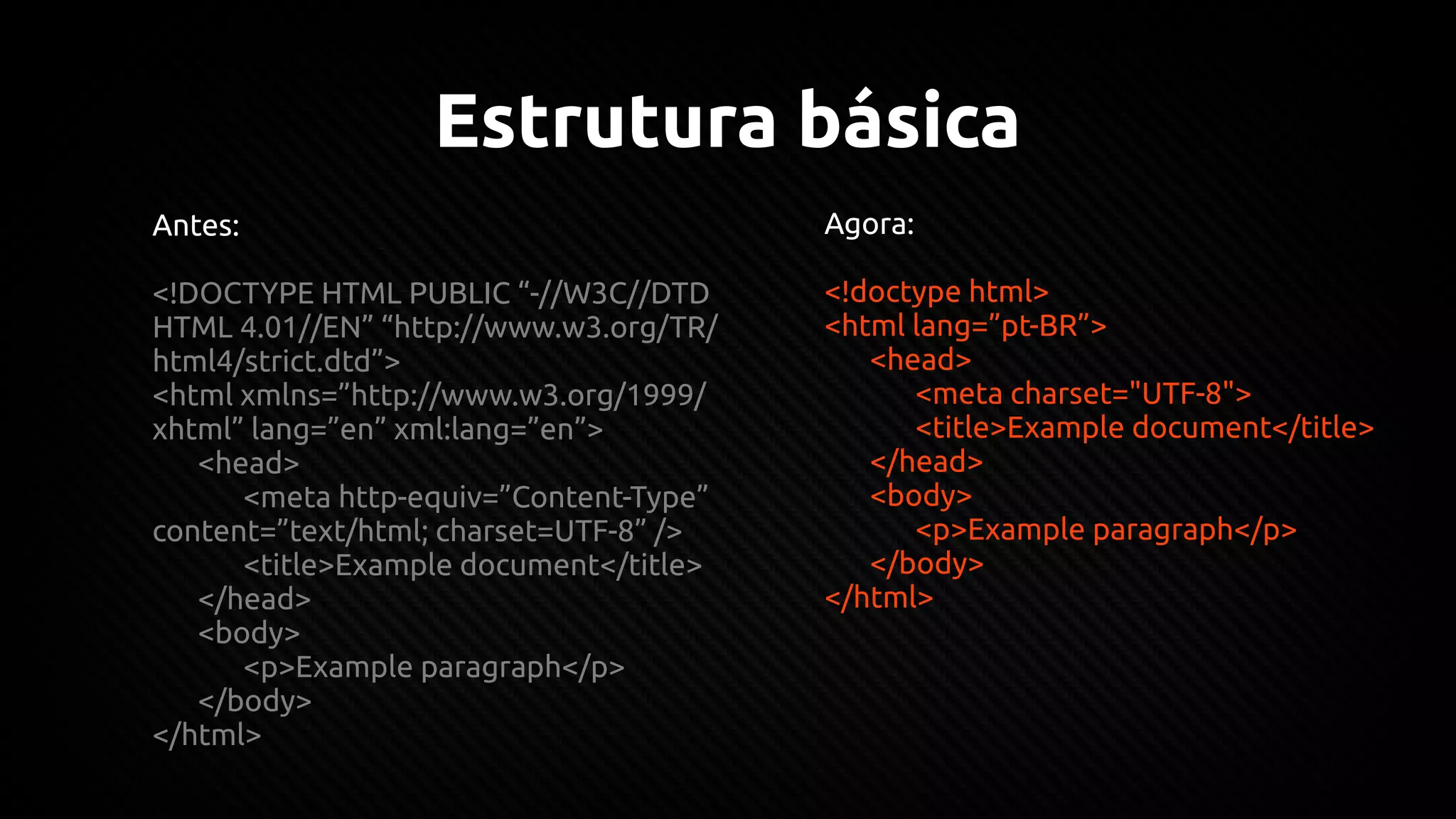 Estrutura básica
Antes:
<!DOCTYPE HTML PUBLIC “-//W3C//DTD
HTML 4.01//EN” “http://www.w3.org/TR/
html4/strict.dtd”>
<html xmlns=”http://www.w3.org/1999/
xhtml” lang=”en” xml:lang=”en”>
<head>
<meta http-equiv=”Content-Type”
content=”text/html; charset=UTF-8” />
<title>Example document</title>
</head>
<body>
<p>Example paragraph</p>
</body>
</html>
Agora:
<!doctype html>
<html lang=”pt-BR”>
<head>
<meta charset="UTF-8">
<title>Example document</title>
</head>
<body>
<p>Example paragraph</p>
</body>
</html>
 