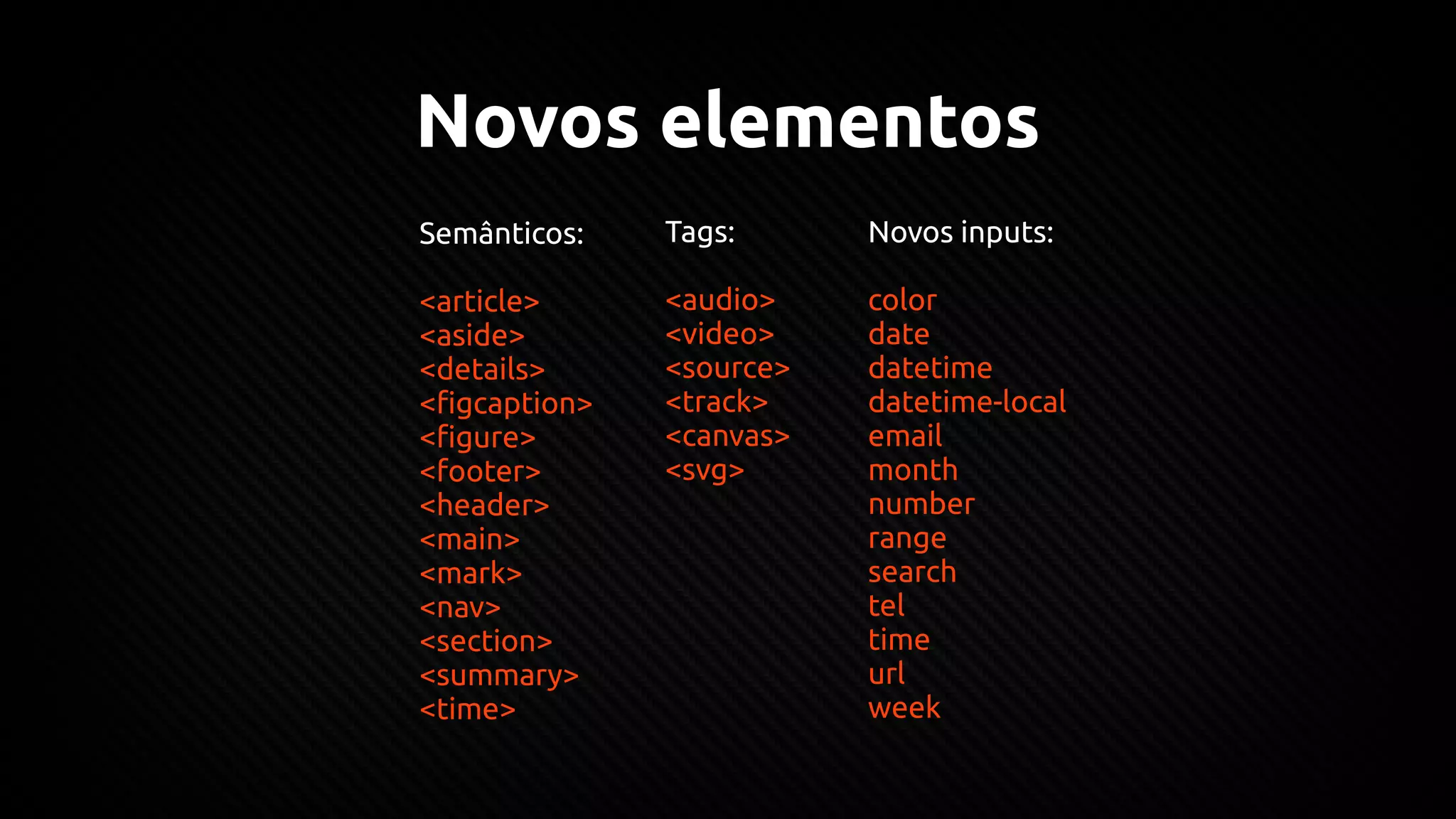 Novos elementos
Semânticos:
<article>
<aside>
<details>
<figcaption>
<figure>
<footer>
<header>
<main>
<mark>
<nav>
<section>
<summary>
<time>
Tags:
<audio>
<video>
<source>
<track>
<canvas>
<svg>
Novos inputs:
color
date
datetime
datetime-local
email
month
number
range
search
tel
time
url
week
 