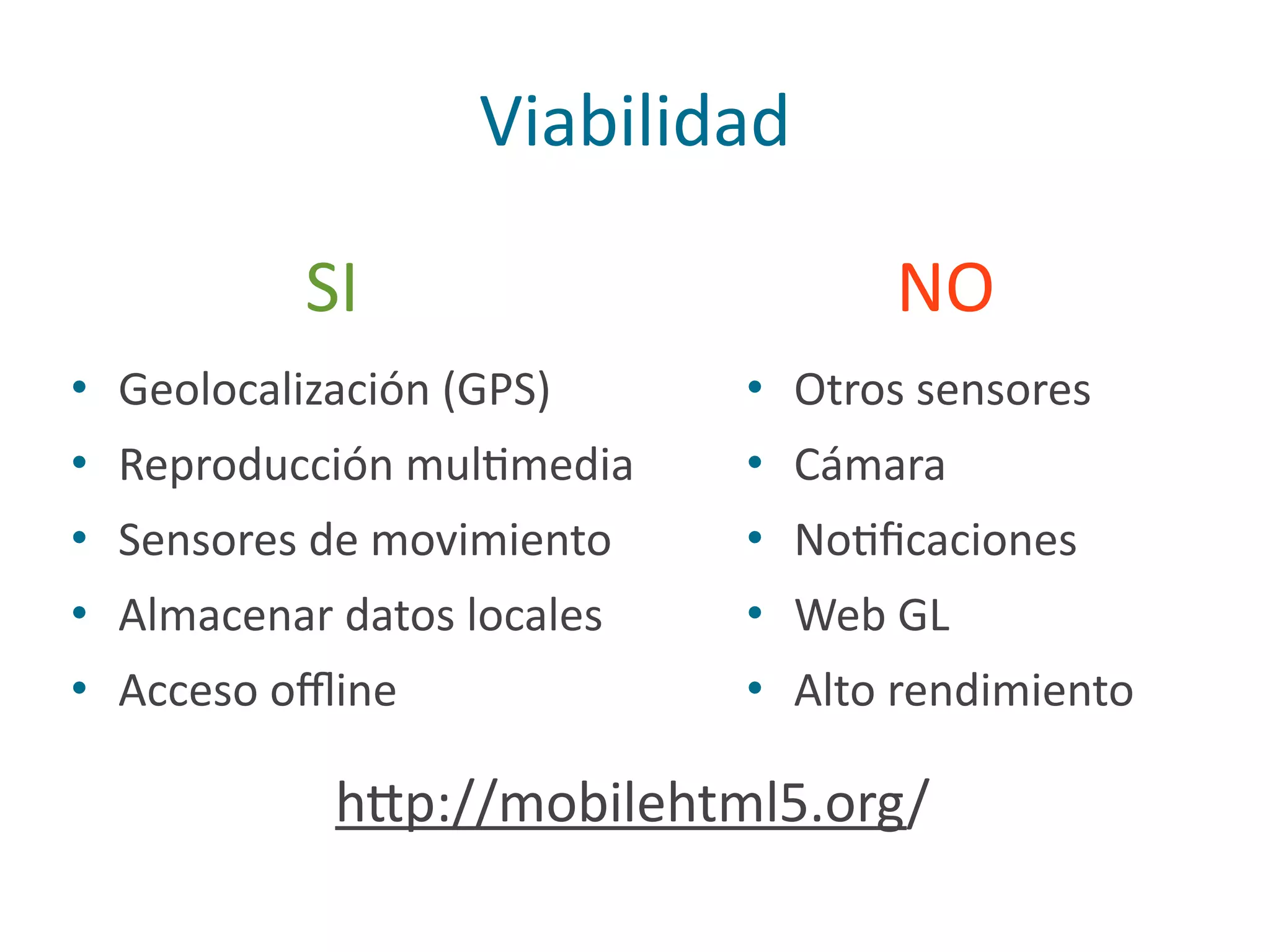 Viabilidad
• Geolocalización	
  (GPS)	
  
• Reproducción	
  mulPmedia	
  
• Sensores	
  de	
  movimiento	
  
• Almacenar	
  datos	
  locales	
  
• Acceso	
  oﬄine
• Otros	
  sensores	
  
• Cámara	
  
• NoPﬁcaciones	
  
• Web	
  GL	
  
• Alto	
  rendimiento
h2p://mobilehtml5.org/
SI NO
 