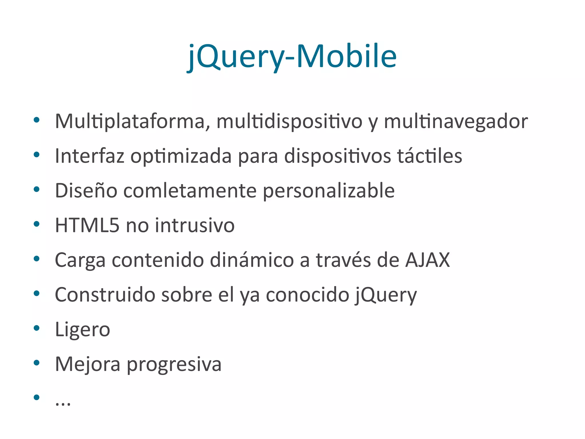 jQuery-­‐Mobile
• MulPplataforma,	
  mulPdisposiPvo	
  y	
  mulPnavegador	
  
• Interfaz	
  opPmizada	
  para	
  disposiPvos	
  tácPles	
  
• Diseño	
  comletamente	
  personalizable	
  
• HTML5	
  no	
  intrusivo	
  
• Carga	
  contenido	
  dinámico	
  a	
  través	
  de	
  AJAX	
  
• Construido	
  sobre	
  el	
  ya	
  conocido	
  jQuery	
  
• Ligero	
  
• Mejora	
  progresiva	
  
• ...
 