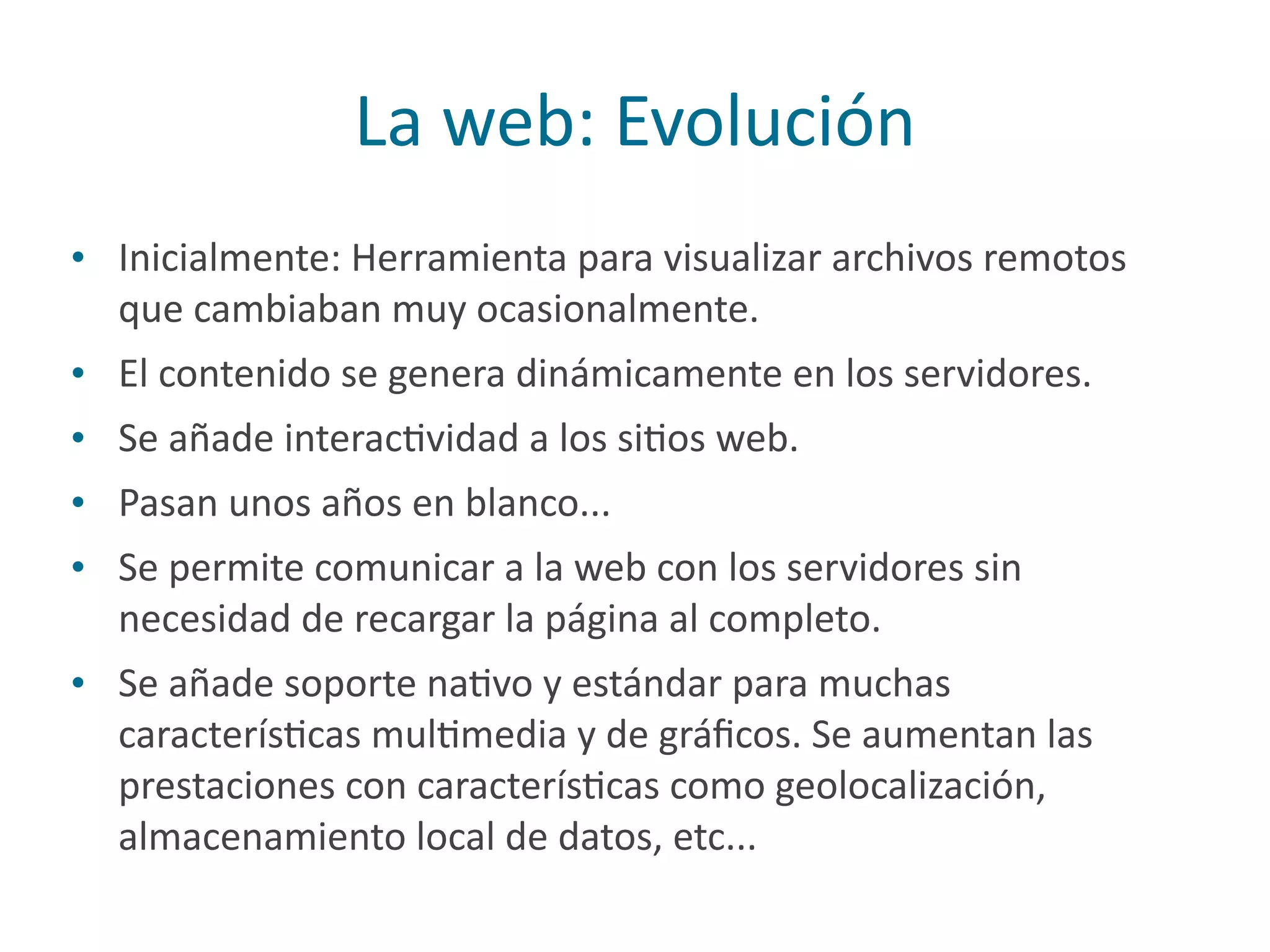 La	
  web:	
  Evolución
• Inicialmente:	
  Herramienta	
  para	
  visualizar	
  archivos	
  remotos	
  
que	
  cambiaban	
  muy	
  ocasionalmente.	
  
• El	
  contenido	
  se	
  genera	
  dinámicamente	
  en	
  los	
  servidores.	
  
• Se	
  añade	
  interacPvidad	
  a	
  los	
  siPos	
  web.	
  
• Pasan	
  unos	
  años	
  en	
  blanco...	
  
• Se	
  permite	
  comunicar	
  a	
  la	
  web	
  con	
  los	
  servidores	
  sin	
  
necesidad	
  de	
  recargar	
  la	
  página	
  al	
  completo.	
  
• Se	
  añade	
  soporte	
  naPvo	
  y	
  estándar	
  para	
  muchas	
  
caracterísPcas	
  mulPmedia	
  y	
  de	
  gráﬁcos.	
  Se	
  aumentan	
  las	
  
prestaciones	
  con	
  caracterísPcas	
  como	
  geolocalización,	
  
almacenamiento	
  local	
  de	
  datos,	
  etc...
 