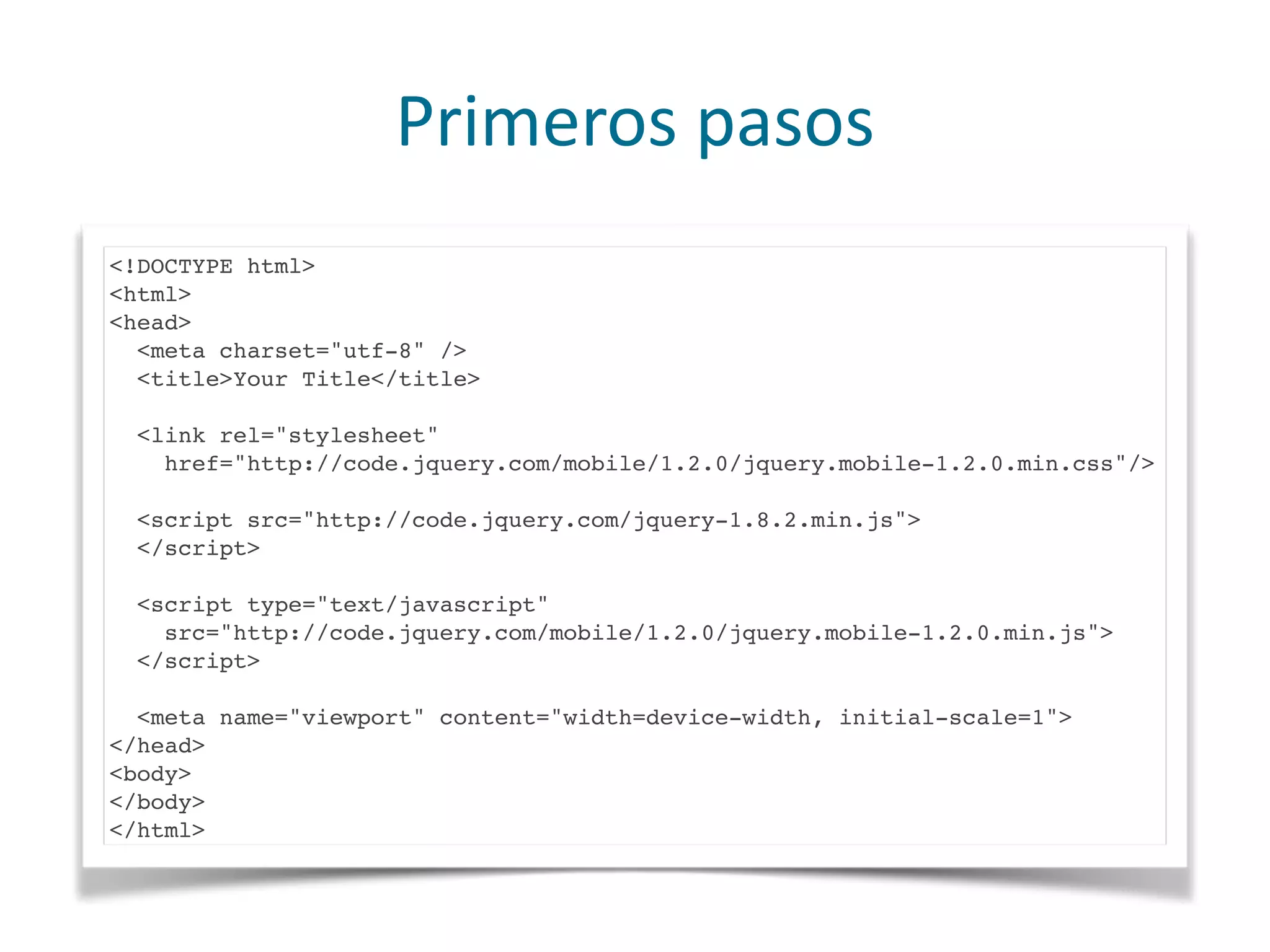 Primeros	
  pasos
<!DOCTYPE html>
<html>
<head>
<meta charset="utf-8" />
<title>Your Title</title>
<link rel="stylesheet"
href="http://code.jquery.com/mobile/1.2.0/jquery.mobile-1.2.0.min.css"/>
<script src="http://code.jquery.com/jquery-1.8.2.min.js">
</script>
<script type="text/javascript"
src="http://code.jquery.com/mobile/1.2.0/jquery.mobile-1.2.0.min.js">
</script>
<meta name="viewport" content="width=device-width, initial-scale=1">
</head>
<body>
</body>
</html>
 