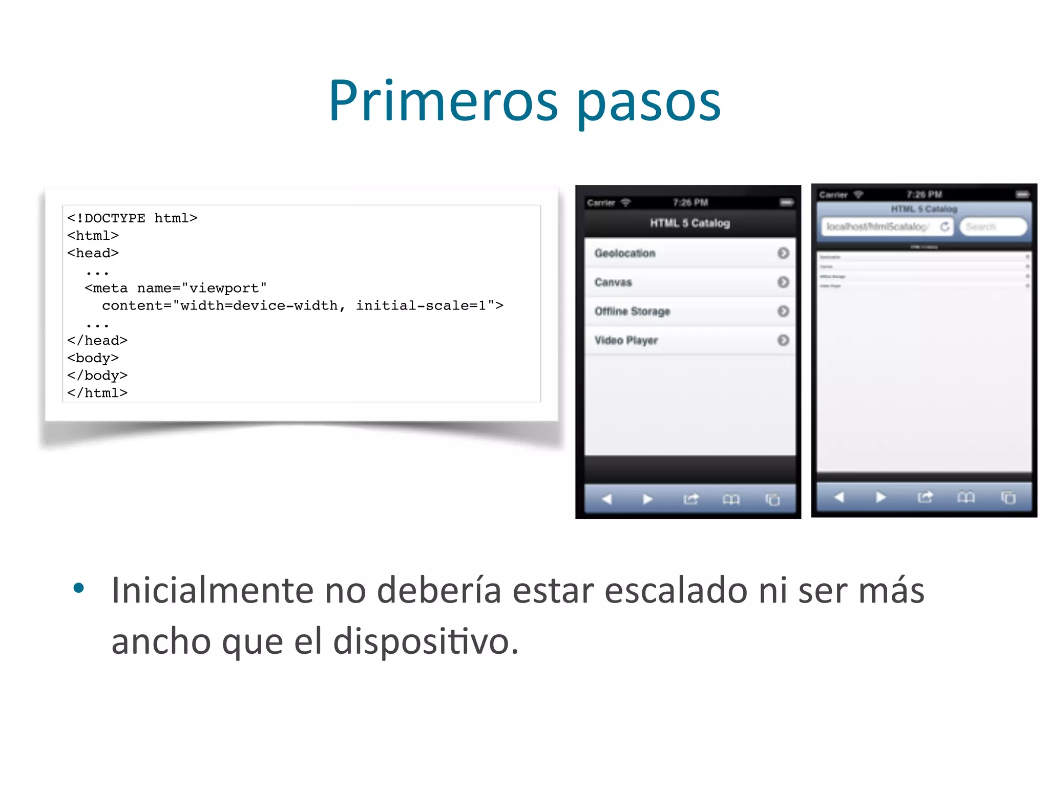 Primeros	
  pasos
<!DOCTYPE html>
<html>
<head>
...
<meta name="viewport"
content="width=device-width, initial-scale=1">
...
</head>
<body>
</body>
</html>
• Inicialmente	
  no	
  debería	
  estar	
  escalado	
  ni	
  ser	
  más	
  
ancho	
  que	
  el	
  disposiPvo.
 