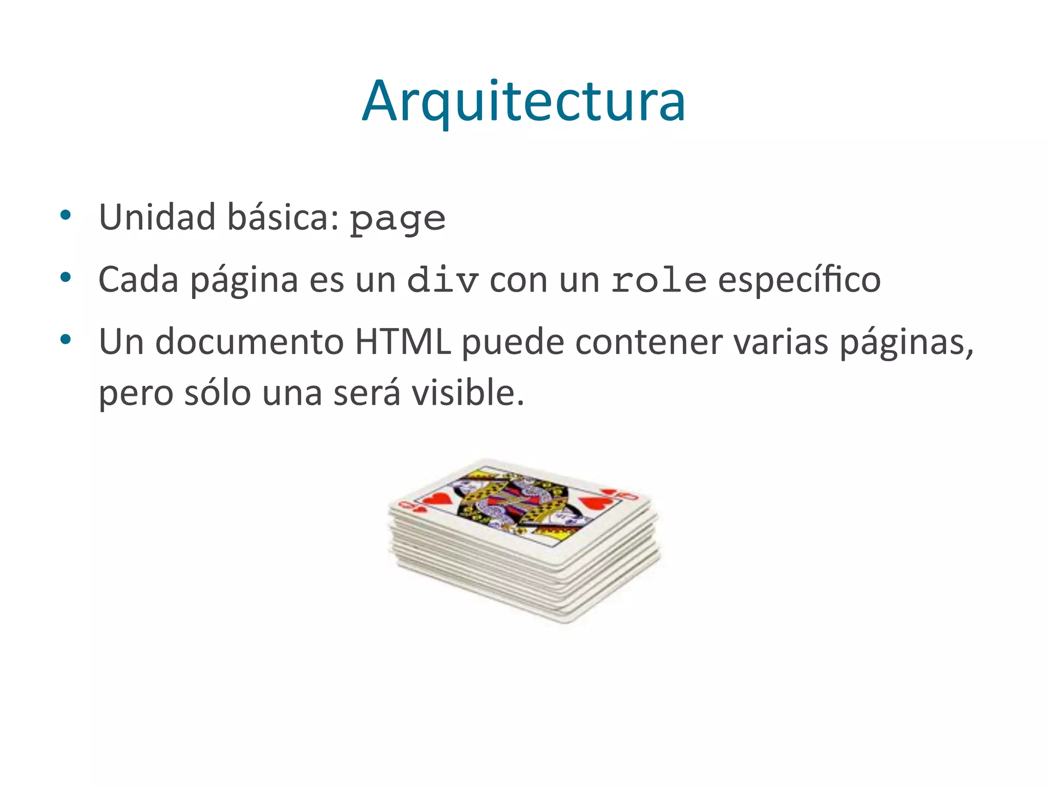 Arquitectura
• Unidad	
  básica:	
  page	
  
• Cada	
  página	
  es	
  un	
  div	
  con	
  un	
  role	
  especíﬁco	
  
• Un	
  documento	
  HTML	
  puede	
  contener	
  varias	
  páginas,	
  
pero	
  sólo	
  una	
  será	
  visible.
 