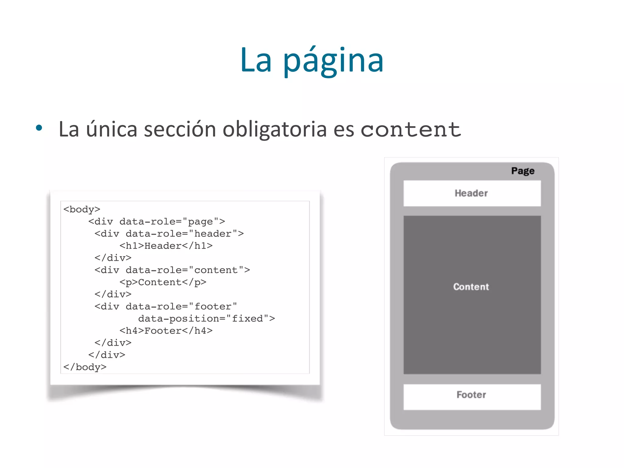 La	
  página
• La	
  única	
  sección	
  obligatoria	
  es	
  content
<body>
<div data-role="page">
<div data-role="header">
<h1>Header</h1>
</div>
<div data-role="content">
<p>Content</p>
</div>
<div data-role="footer"
data-position="fixed">
<h4>Footer</h4>
</div>
</div>
</body>
 