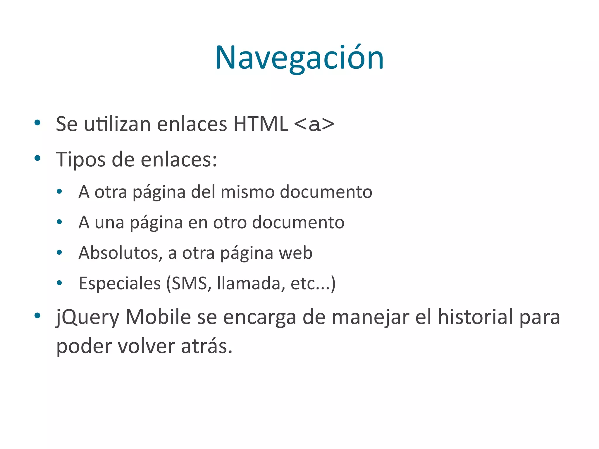 Navegación
• Se	
  uPlizan	
  enlaces	
  HTML	
  <a>
• Tipos	
  de	
  enlaces:	
  
• A	
  otra	
  página	
  del	
  mismo	
  documento	
  
• A	
  una	
  página	
  en	
  otro	
  documento	
  
• Absolutos,	
  a	
  otra	
  página	
  web	
  
• Especiales	
  (SMS,	
  llamada,	
  etc...)	
  
• jQuery	
  Mobile	
  se	
  encarga	
  de	
  manejar	
  el	
  historial	
  para	
  
poder	
  volver	
  atrás.
 