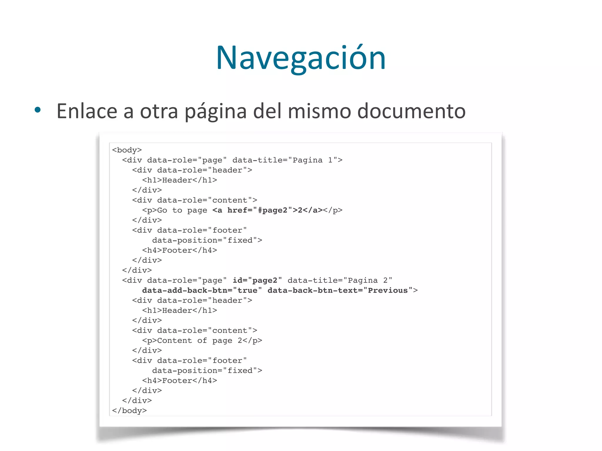 Navegación
• Enlace	
  a	
  otra	
  página	
  del	
  mismo	
  documento
<body>
<div data-role="page" data-title="Pagina 1">
<div data-role="header">
<h1>Header</h1>
</div>
<div data-role="content">
<p>Go to page <a href="#page2">2</a></p>
</div>
<div data-role="footer"
data-position="fixed">
<h4>Footer</h4>
</div>
</div>
<div data-role="page" id="page2" data-title="Pagina 2"
data-add-back-btn="true" data-back-btn-text="Previous">
<div data-role="header">
<h1>Header</h1>
</div>
<div data-role="content">
<p>Content of page 2</p>
</div>
<div data-role="footer"
data-position="fixed">
<h4>Footer</h4>
</div>
</div>
</body>
 