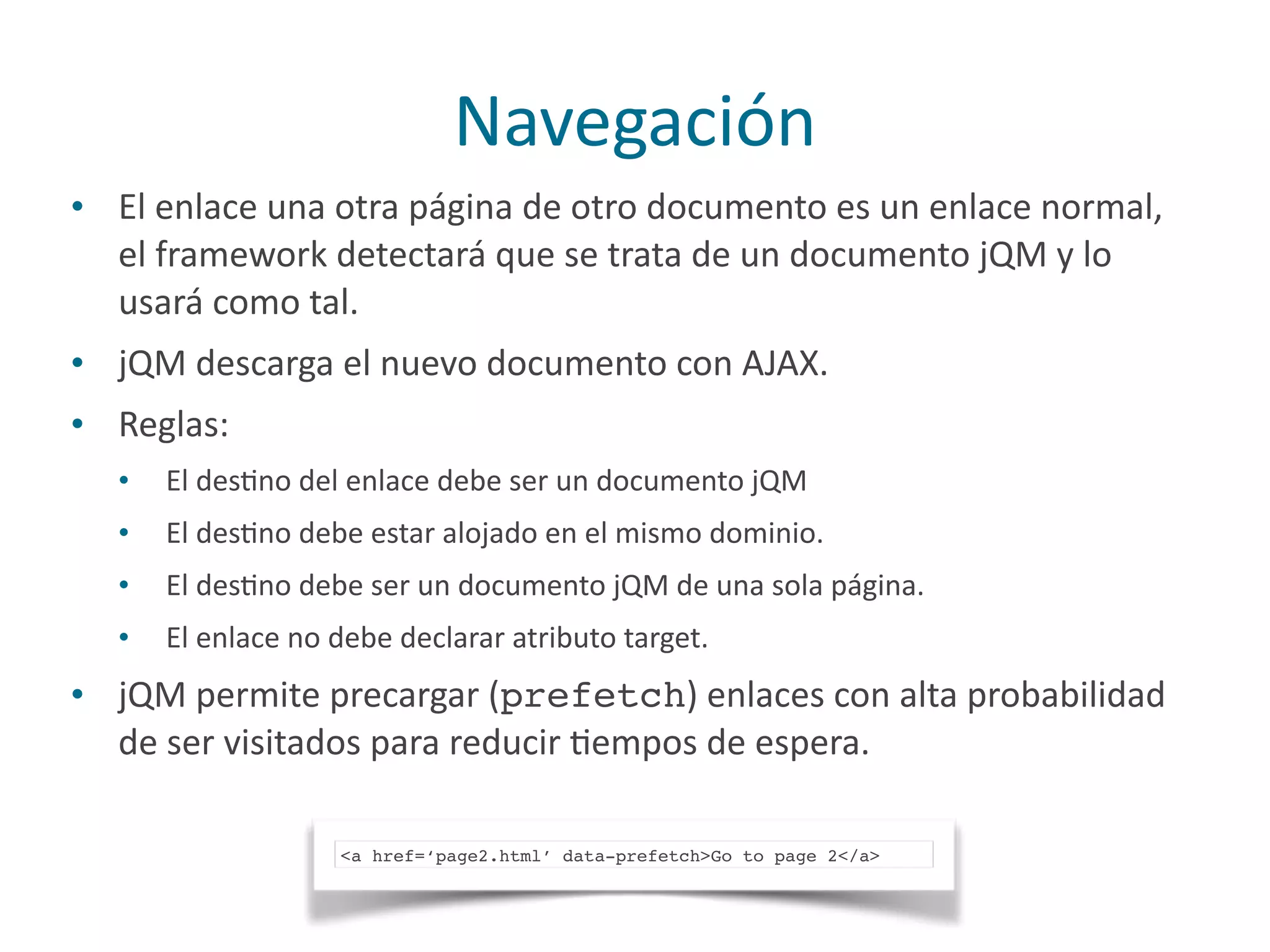 Navegación
• El	
  enlace	
  una	
  otra	
  página	
  de	
  otro	
  documento	
  es	
  un	
  enlace	
  normal,	
  
el	
  framework	
  detectará	
  que	
  se	
  trata	
  de	
  un	
  documento	
  jQM	
  y	
  lo	
  
usará	
  como	
  tal.	
  
• jQM	
  descarga	
  el	
  nuevo	
  documento	
  con	
  AJAX.	
  
• Reglas:	
  
• El	
  desPno	
  del	
  enlace	
  debe	
  ser	
  un	
  documento	
  jQM	
  
• El	
  desPno	
  debe	
  estar	
  alojado	
  en	
  el	
  mismo	
  dominio.	
  
• El	
  desPno	
  debe	
  ser	
  un	
  documento	
  jQM	
  de	
  una	
  sola	
  página.	
  
• El	
  enlace	
  no	
  debe	
  declarar	
  atributo	
  target.	
  
• jQM	
  permite	
  precargar	
  (prefetch)	
  enlaces	
  con	
  alta	
  probabilidad	
  
de	
  ser	
  visitados	
  para	
  reducir	
  Pempos	
  de	
  espera.
<a href=‘page2.html’ data-prefetch>Go to page 2</a>
 