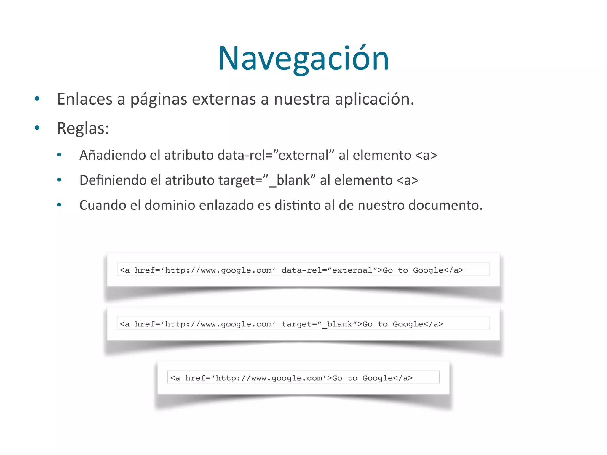 Navegación
• Enlaces	
  a	
  páginas	
  externas	
  a	
  nuestra	
  aplicación.	
  
• Reglas:	
  
• Añadiendo	
  el	
  atributo	
  data-­‐rel=”external”	
  al	
  elemento	
  <a>	
  
• Deﬁniendo	
  el	
  atributo	
  target=”_blank”	
  al	
  elemento	
  <a>	
  
• Cuando	
  el	
  dominio	
  enlazado	
  es	
  disPnto	
  al	
  de	
  nuestro	
  documento.
<a href=‘http://www.google.com’ data-rel=”external”>Go to Google</a>
<a href=‘http://www.google.com’ target=”_blank”>Go to Google</a>
<a href=‘http://www.google.com’>Go to Google</a>
 