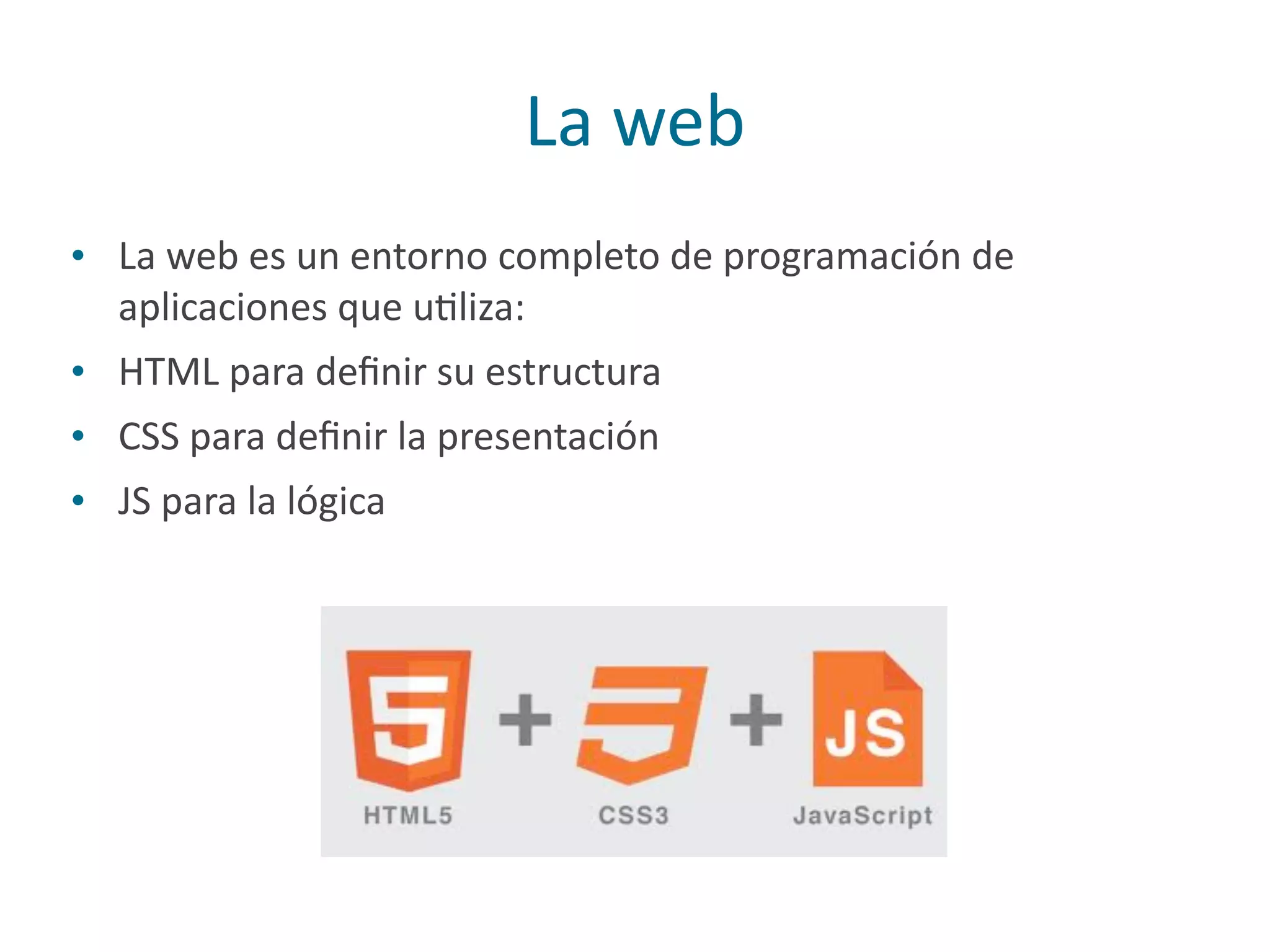 La	
  web
• La	
  web	
  es	
  un	
  entorno	
  completo	
  de	
  programación	
  de	
  
aplicaciones	
  que	
  uPliza:	
  
• HTML	
  para	
  deﬁnir	
  su	
  estructura	
  
• CSS	
  para	
  deﬁnir	
  la	
  presentación	
  
• JS	
  para	
  la	
  lógica
 