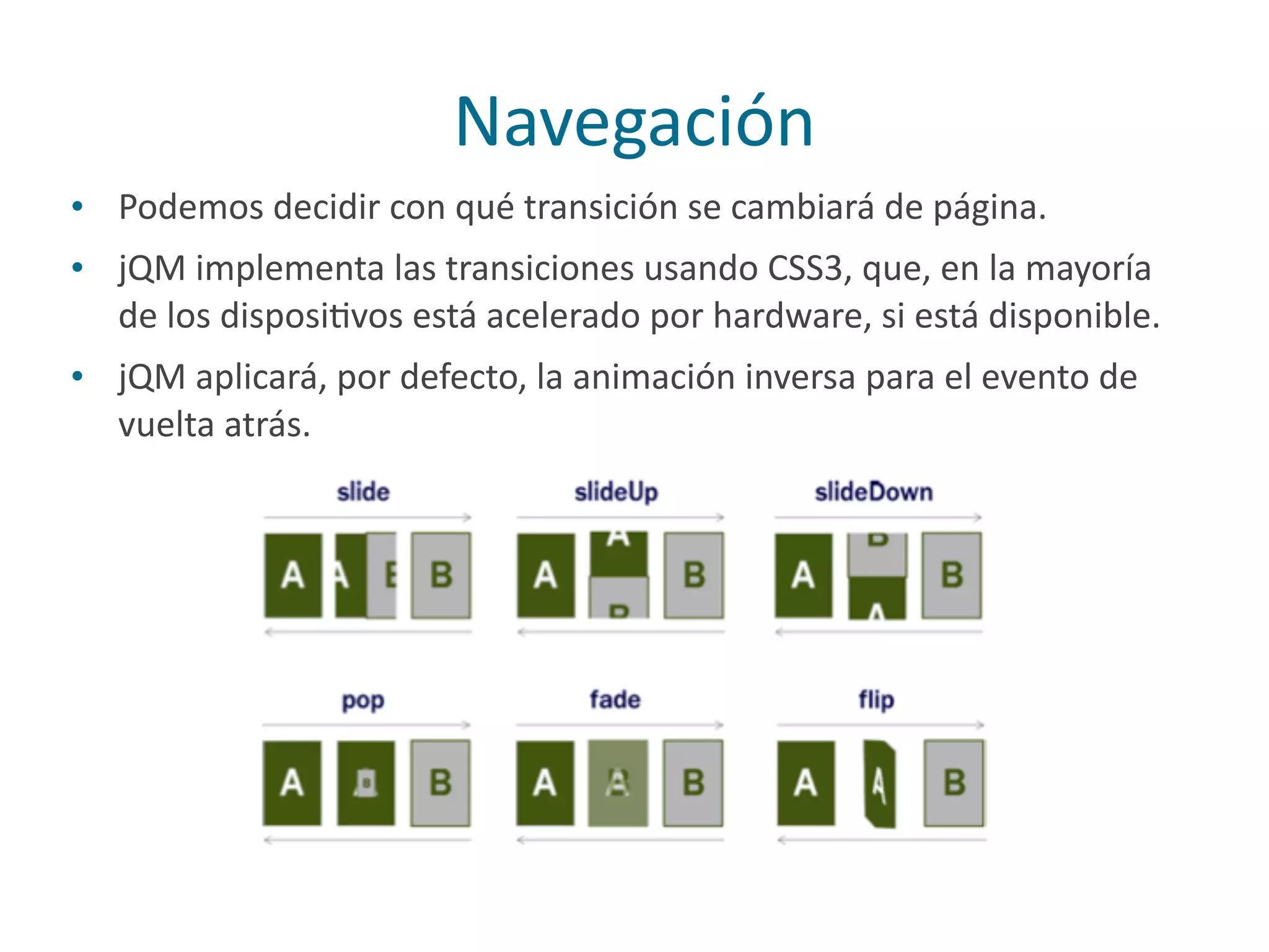 Navegación
• Podemos	
  decidir	
  con	
  qué	
  transición	
  se	
  cambiará	
  de	
  página.	
  
• jQM	
  implementa	
  las	
  transiciones	
  usando	
  CSS3,	
  que,	
  en	
  la	
  mayoría	
  
de	
  los	
  disposiPvos	
  está	
  acelerado	
  por	
  hardware,	
  si	
  está	
  disponible.	
  
• jQM	
  aplicará,	
  por	
  defecto,	
  la	
  animación	
  inversa	
  para	
  el	
  evento	
  de	
  
vuelta	
  atrás.
 