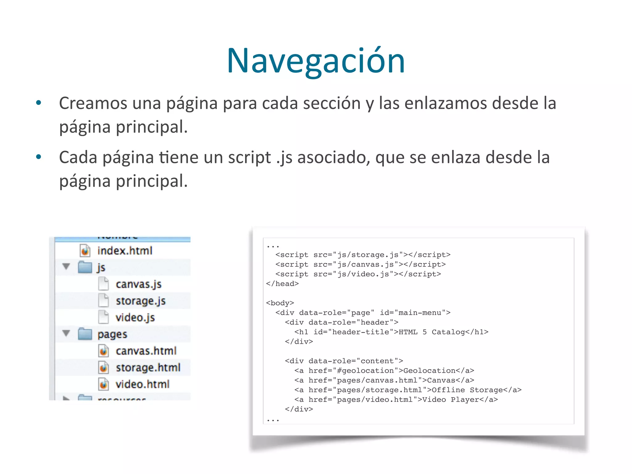 • Creamos	
  una	
  página	
  para	
  cada	
  sección	
  y	
  las	
  enlazamos	
  desde	
  la	
  
página	
  principal.	
  
• Cada	
  página	
  Pene	
  un	
  script	
  .js	
  asociado,	
  que	
  se	
  enlaza	
  desde	
  la	
  
página	
  principal.
Navegación
...
<script src="js/storage.js"></script>
<script src="js/canvas.js"></script>
<script src="js/video.js"></script>
</head>
<body>
<div data-role="page" id="main-menu">
<div data-role="header">
<h1 id="header-title">HTML 5 Catalog</h1>
</div>
<div data-role="content">
<a href="#geolocation">Geolocation</a>
<a href="pages/canvas.html">Canvas</a>
<a href="pages/storage.html">Offline Storage</a>
<a href="pages/video.html">Video Player</a>
</div>
...
 