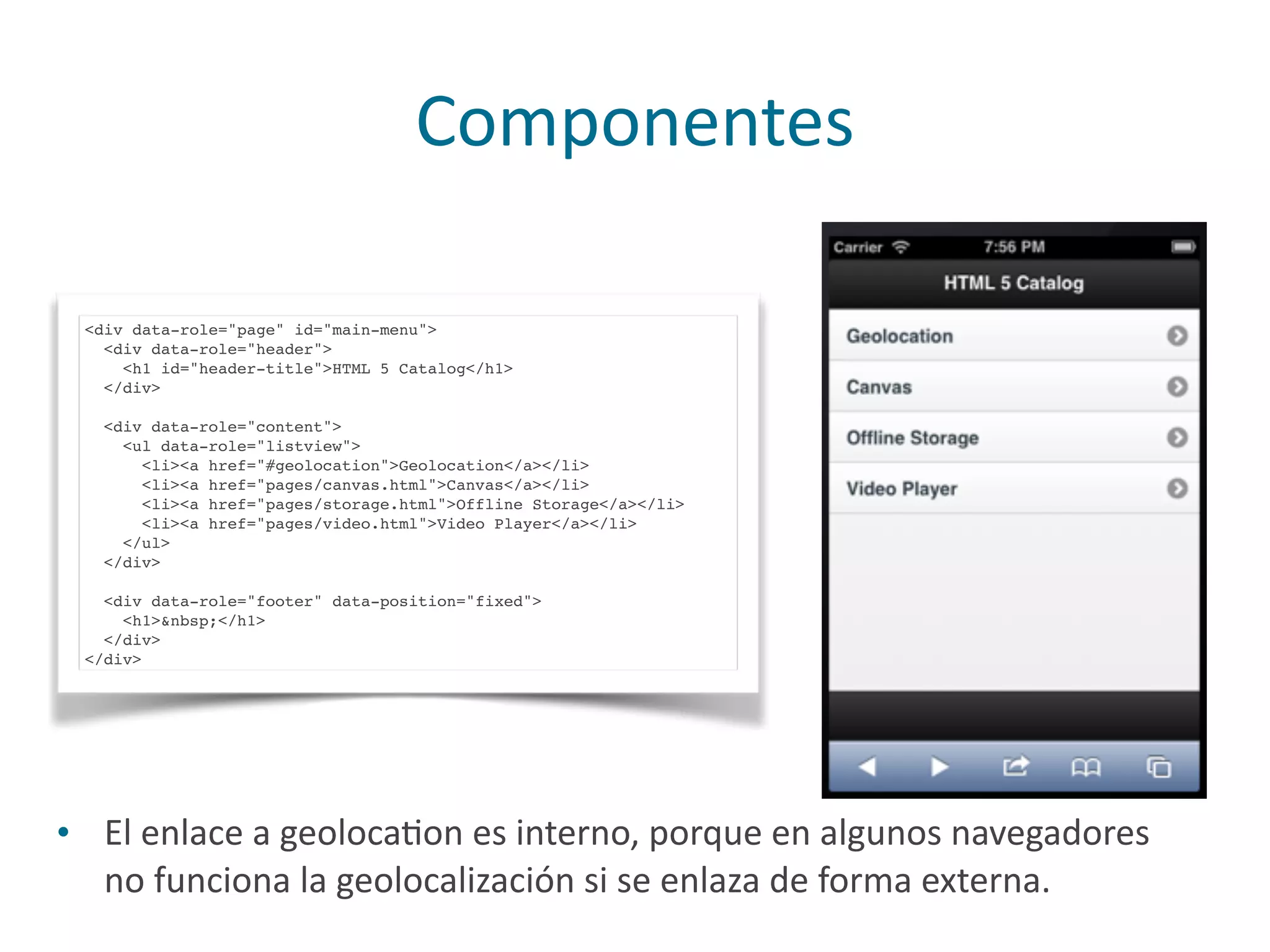 Componentes
<div data-role="page" id="main-menu">
<div data-role="header">
<h1 id="header-title">HTML 5 Catalog</h1>
</div>
<div data-role="content">
<ul data-role="listview">
<li><a href="#geolocation">Geolocation</a></li>
<li><a href="pages/canvas.html">Canvas</a></li>
<li><a href="pages/storage.html">Offline Storage</a></li>
<li><a href="pages/video.html">Video Player</a></li>
</ul>
</div>
<div data-role="footer" data-position="fixed">
<h1>&nbsp;</h1>
</div>
</div>
• El	
  enlace	
  a	
  geolocaPon	
  es	
  interno,	
  porque	
  en	
  algunos	
  navegadores	
  
no	
  funciona	
  la	
  geolocalización	
  si	
  se	
  enlaza	
  de	
  forma	
  externa.
 
