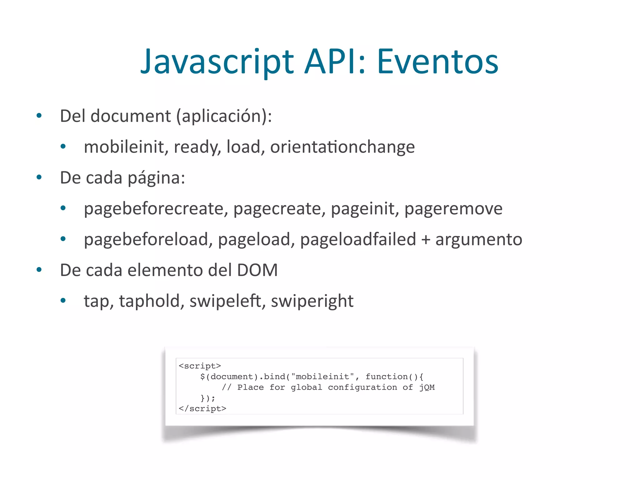 Javascript	
  API:	
  Eventos
• Del	
  document	
  (aplicación):	
  
• mobileinit,	
  ready,	
  load,	
  orientaPonchange	
  	
  
• De	
  cada	
  página:	
  
• pagebeforecreate,	
  pagecreate,	
  pageinit,	
  pageremove	
  
• pagebeforeload,	
  pageload,	
  pageloadfailed	
  +	
  argumento	
  
• De	
  cada	
  elemento	
  del	
  DOM	
  
• tap,	
  taphold,	
  swipeleq,	
  swiperight
<script>
$(document).bind("mobileinit", function(){
// Place for global configuration of jQM
});
</script>
 