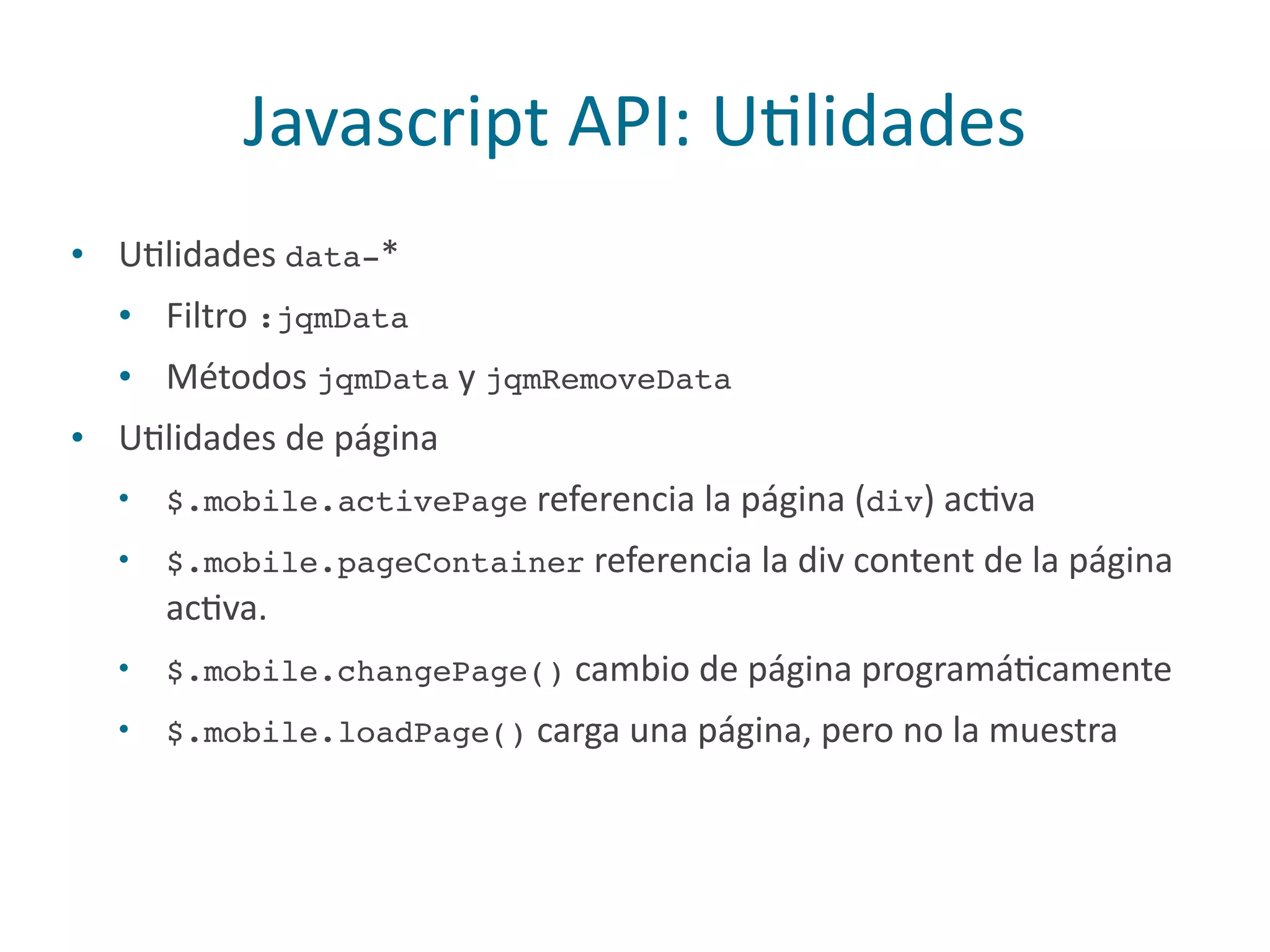 Javascript	
  API:	
  UPlidades
• UPlidades	
  data-*	
  
• Filtro	
  :jqmData	
  
• Métodos	
  jqmData	
  y	
  jqmRemoveData	
  
• UPlidades	
  de	
  página	
  
• $.mobile.activePage	
  referencia	
  la	
  página	
  (div)	
  acPva	
  
• $.mobile.pageContainer	
  referencia	
  la	
  div	
  content	
  de	
  la	
  página	
  
acPva.	
  
• $.mobile.changePage()	
  cambio	
  de	
  página	
  programáPcamente	
  
• $.mobile.loadPage()	
  carga	
  una	
  página,	
  pero	
  no	
  la	
  muestra
 