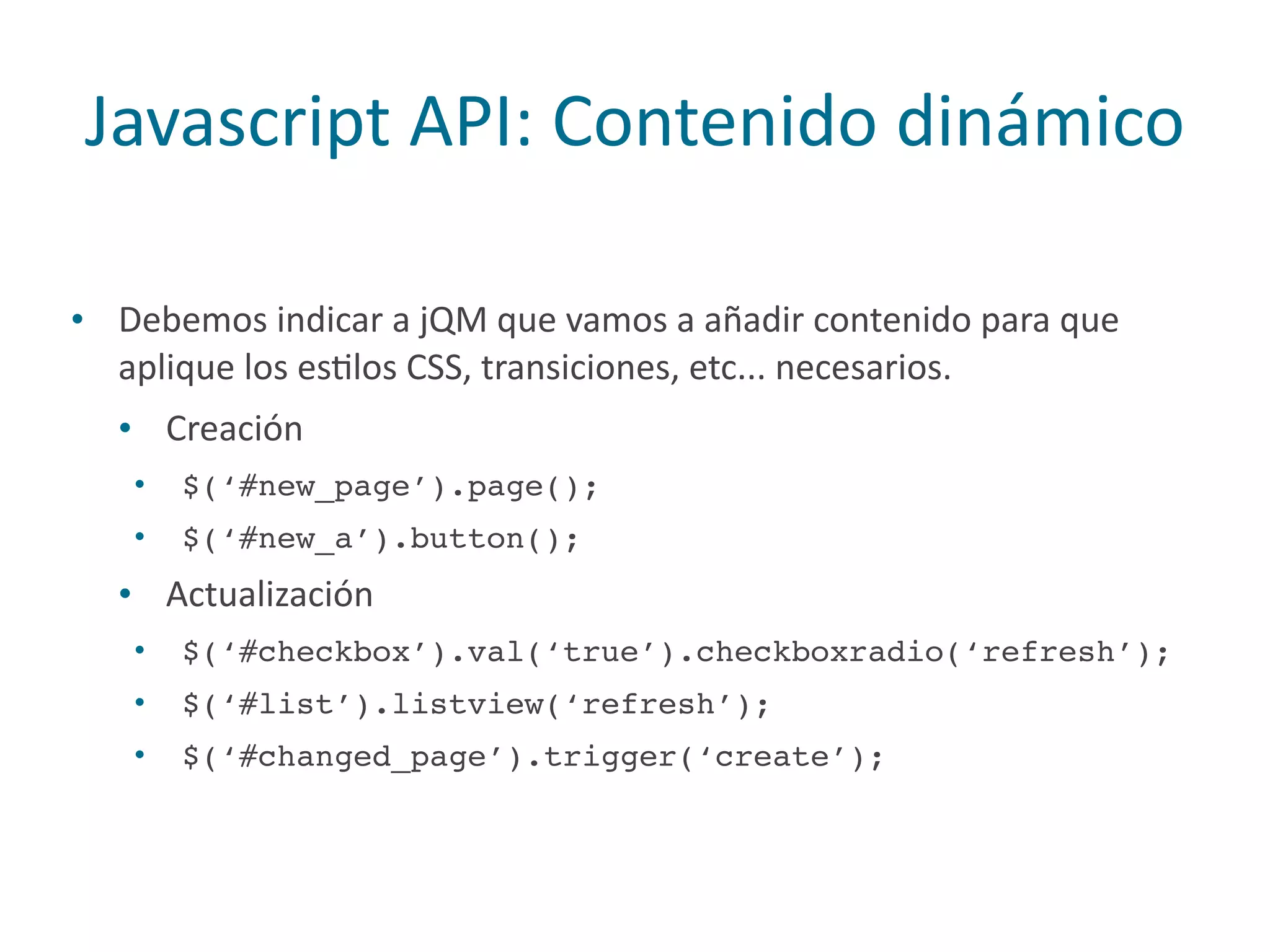 Javascript	
  API:	
  Contenido	
  dinámico
• Debemos	
  indicar	
  a	
  jQM	
  que	
  vamos	
  a	
  añadir	
  contenido	
  para	
  que	
  
aplique	
  los	
  esPlos	
  CSS,	
  transiciones,	
  etc...	
  necesarios.	
  
• Creación	
  
• $(‘#new_page’).page();
• $(‘#new_a’).button();
• Actualización	
  
• $(‘#checkbox’).val(‘true’).checkboxradio(‘refresh’);
• $(‘#list’).listview(‘refresh’);
• $(‘#changed_page’).trigger(‘create’);
 