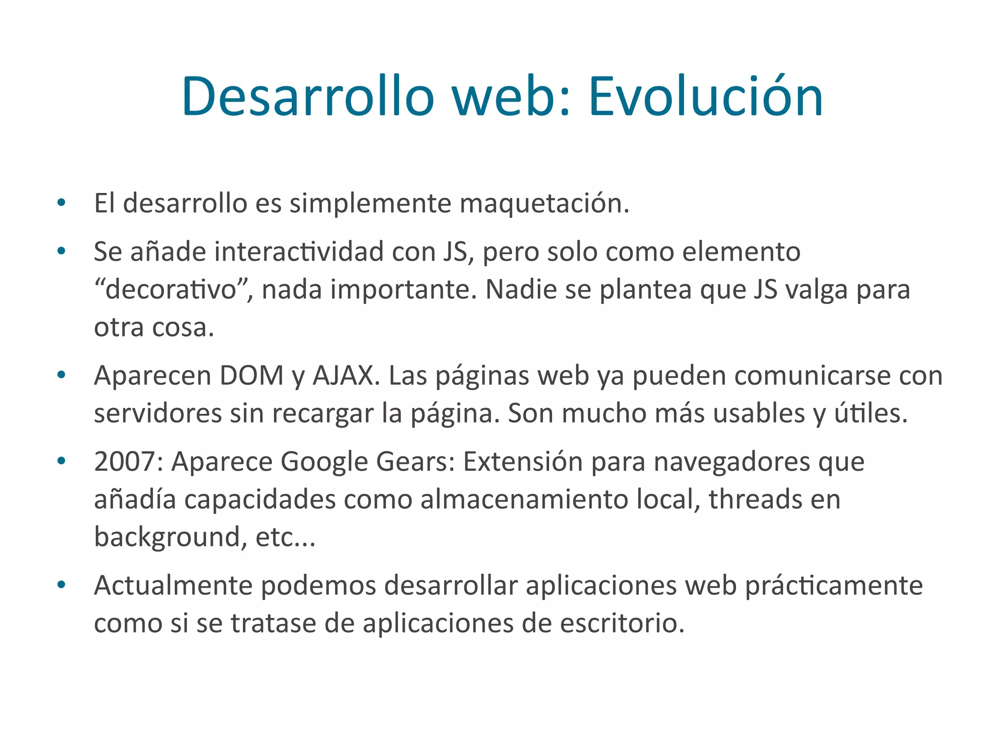 Desarrollo	
  web:	
  Evolución
• El	
  desarrollo	
  es	
  simplemente	
  maquetación.	
  
• Se	
  añade	
  interacPvidad	
  con	
  JS,	
  pero	
  solo	
  como	
  elemento	
  
“decoraPvo”,	
  nada	
  importante.	
  Nadie	
  se	
  plantea	
  que	
  JS	
  valga	
  para	
  
otra	
  cosa.	
  
• Aparecen	
  DOM	
  y	
  AJAX.	
  Las	
  páginas	
  web	
  ya	
  pueden	
  comunicarse	
  con	
  
servidores	
  sin	
  recargar	
  la	
  página.	
  Son	
  mucho	
  más	
  usables	
  y	
  úPles.	
  
• 2007:	
  Aparece	
  Google	
  Gears:	
  Extensión	
  para	
  navegadores	
  que	
  
añadía	
  capacidades	
  como	
  almacenamiento	
  local,	
  threads	
  en	
  
background,	
  etc...	
  
• Actualmente	
  podemos	
  desarrollar	
  aplicaciones	
  web	
  prácPcamente	
  
como	
  si	
  se	
  tratase	
  de	
  aplicaciones	
  de	
  escritorio.
 