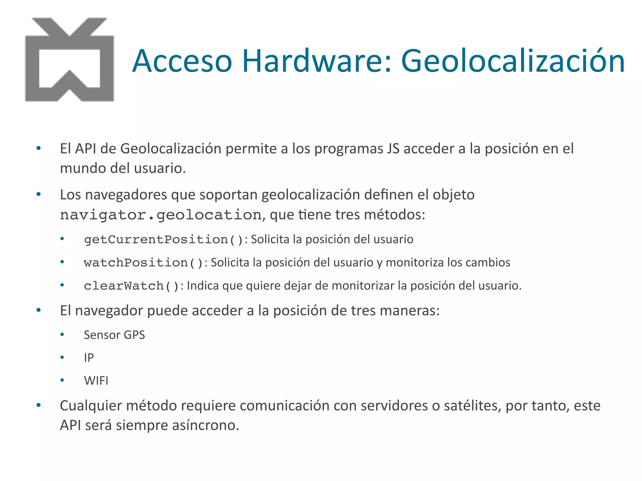 Acceso	
  Hardware:	
  Geolocalización
• El	
  API	
  de	
  Geolocalización	
  permite	
  a	
  los	
  programas	
  JS	
  acceder	
  a	
  la	
  posición	
  en	
  el	
  
mundo	
  del	
  usuario.	
  
• Los	
  navegadores	
  que	
  soportan	
  geolocalización	
  deﬁnen	
  el	
  objeto	
  
navigator.geolocation,	
  que	
  Pene	
  tres	
  métodos:	
  
• getCurrentPosition():	
  Solicita	
  la	
  posición	
  del	
  usuario	
  
• watchPosition():	
  Solicita	
  la	
  posición	
  del	
  usuario	
  y	
  monitoriza	
  los	
  cambios	
  
• clearWatch():	
  Indica	
  que	
  quiere	
  dejar	
  de	
  monitorizar	
  la	
  posición	
  del	
  usuario.	
  
• El	
  navegador	
  puede	
  acceder	
  a	
  la	
  posición	
  de	
  tres	
  maneras:	
  
• Sensor	
  GPS	
  
• IP	
  
• WIFI	
  
• Cualquier	
  método	
  requiere	
  comunicación	
  con	
  servidores	
  o	
  satélites,	
  por	
  tanto,	
  este	
  
API	
  será	
  siempre	
  asíncrono.
 