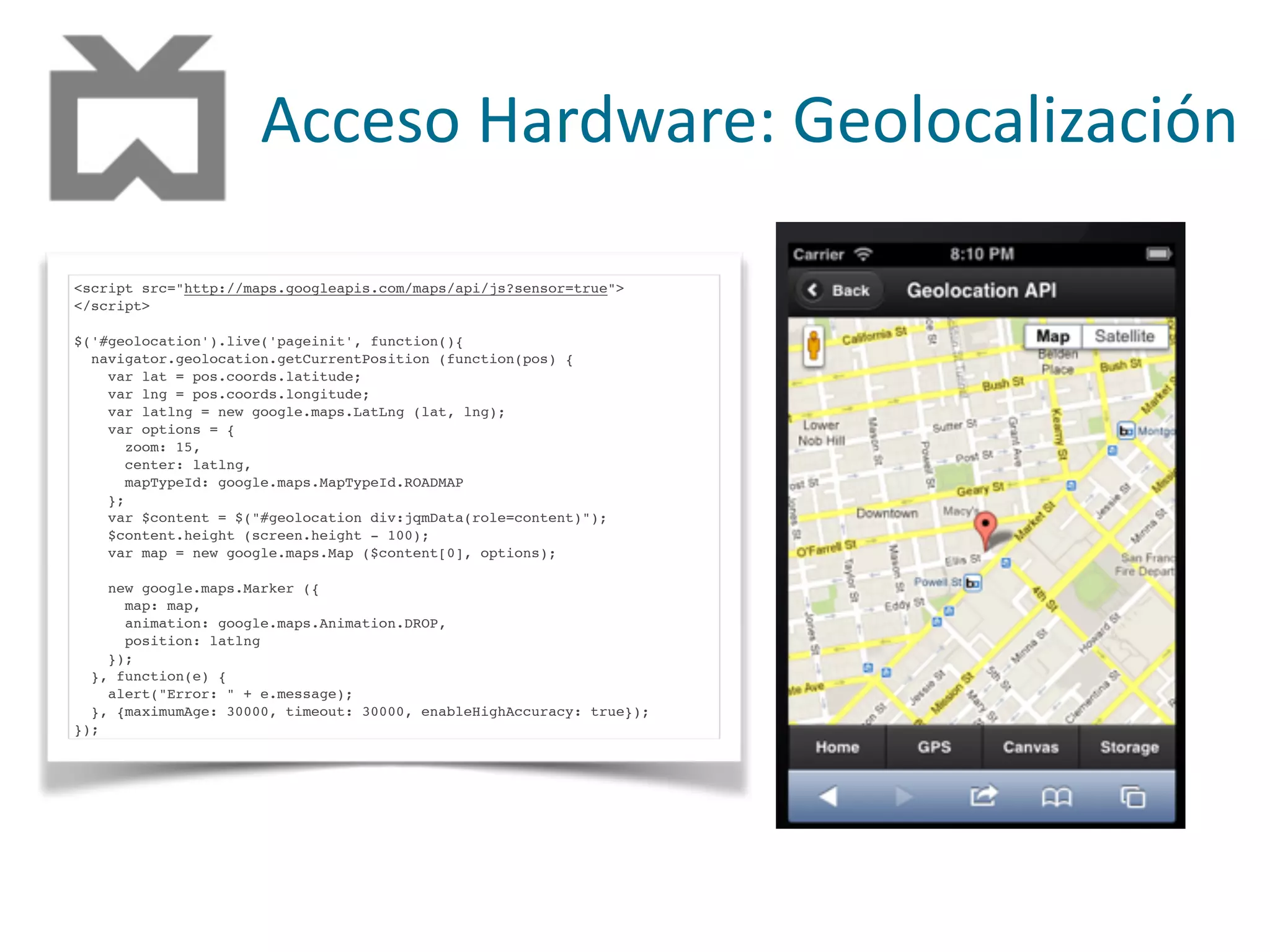 Acceso	
  Hardware:	
  Geolocalización
<script src="http://maps.googleapis.com/maps/api/js?sensor=true">
</script>
$('#geolocation').live('pageinit', function(){
navigator.geolocation.getCurrentPosition (function(pos) {
var lat = pos.coords.latitude;
var lng = pos.coords.longitude;
var latlng = new google.maps.LatLng (lat, lng);
var options = {
zoom: 15,
center: latlng,
mapTypeId: google.maps.MapTypeId.ROADMAP
};
var $content = $("#geolocation div:jqmData(role=content)");
$content.height (screen.height - 100);
var map = new google.maps.Map ($content[0], options);
new google.maps.Marker ({
map: map,
animation: google.maps.Animation.DROP,
position: latlng
});
}, function(e) {
alert("Error: " + e.message);
}, {maximumAge: 30000, timeout: 30000, enableHighAccuracy: true});
});
 