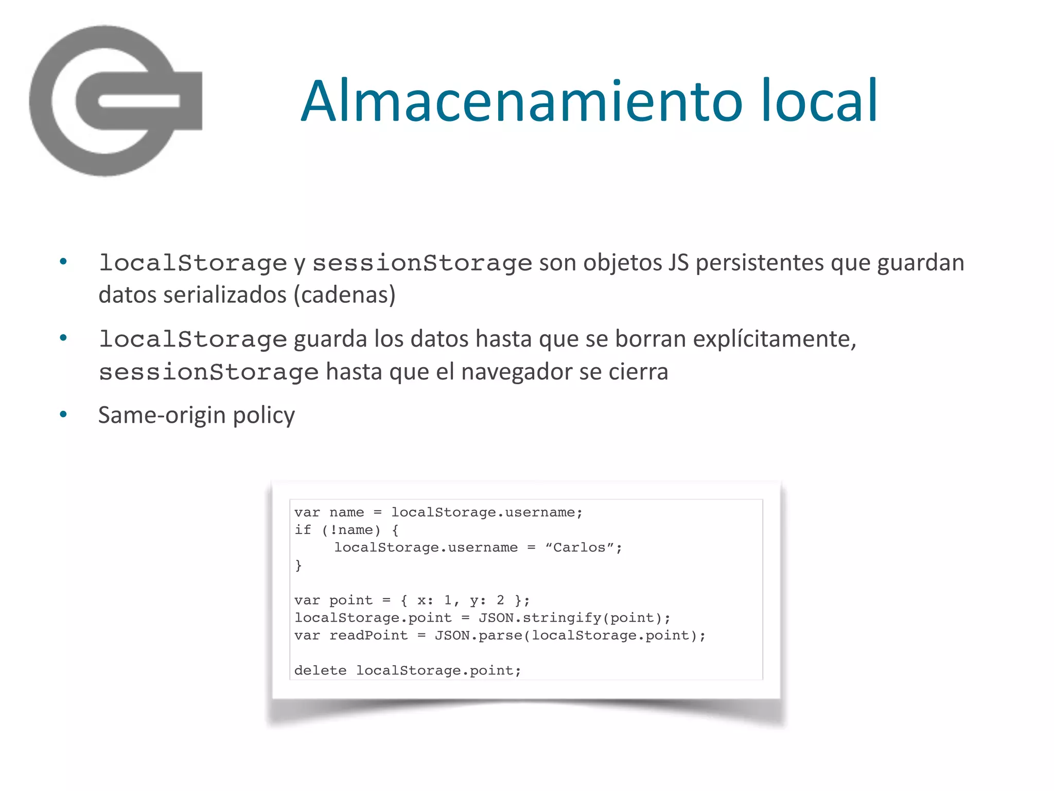 Almacenamiento	
  local
• localStorage	
  y	
  sessionStorage	
  son	
  objetos	
  JS	
  persistentes	
  que	
  guardan	
  
datos	
  serializados	
  (cadenas)	
  
• localStorage	
  guarda	
  los	
  datos	
  hasta	
  que	
  se	
  borran	
  explícitamente,	
  
sessionStorage	
  hasta	
  que	
  el	
  navegador	
  se	
  cierra	
  
• Same-­‐origin	
  policy
var name = localStorage.username;
if (!name) {
localStorage.username = “Carlos”;
}
var point = { x: 1, y: 2 };
localStorage.point = JSON.stringify(point);
var readPoint = JSON.parse(localStorage.point);
delete localStorage.point;
 