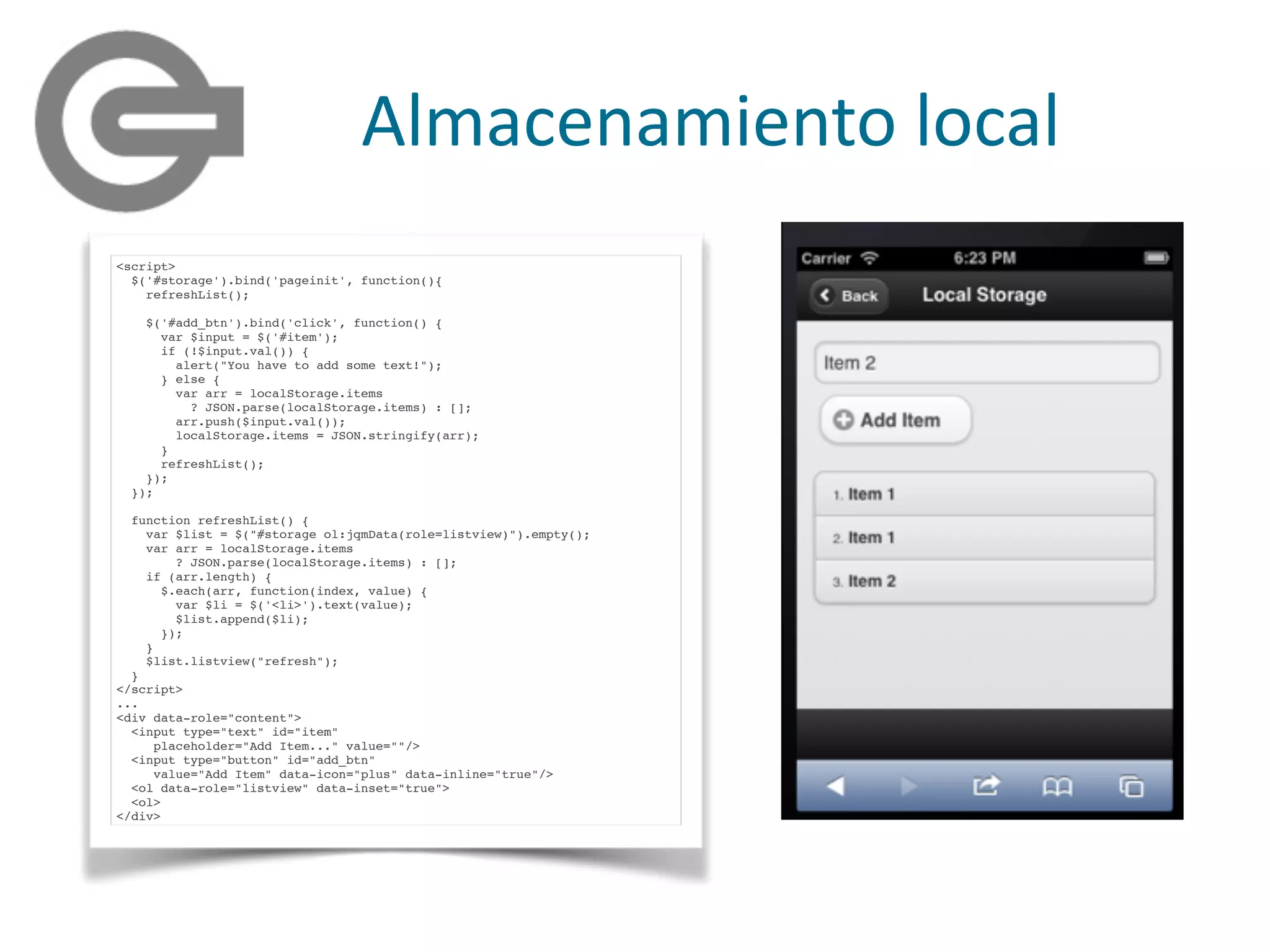 Almacenamiento	
  local
<script>
$('#storage').bind('pageinit', function(){
refreshList();
$('#add_btn').bind('click', function() {
var $input = $('#item');
if (!$input.val()) {
alert("You have to add some text!");
} else {
var arr = localStorage.items
? JSON.parse(localStorage.items) : [];
arr.push($input.val());
localStorage.items = JSON.stringify(arr);
}
refreshList();
});
});
function refreshList() {
var $list = $("#storage ol:jqmData(role=listview)").empty();
var arr = localStorage.items
? JSON.parse(localStorage.items) : [];
if (arr.length) {
$.each(arr, function(index, value) {
var $li = $('<li>').text(value);
$list.append($li);
});
}
$list.listview("refresh");
}
</script>
...
<div data-role="content">
<input type="text" id="item"
placeholder="Add Item..." value=""/>
<input type="button" id="add_btn"
value="Add Item" data-icon="plus" data-inline="true"/>
<ol data-role="listview" data-inset="true">
<ol>
</div>
 