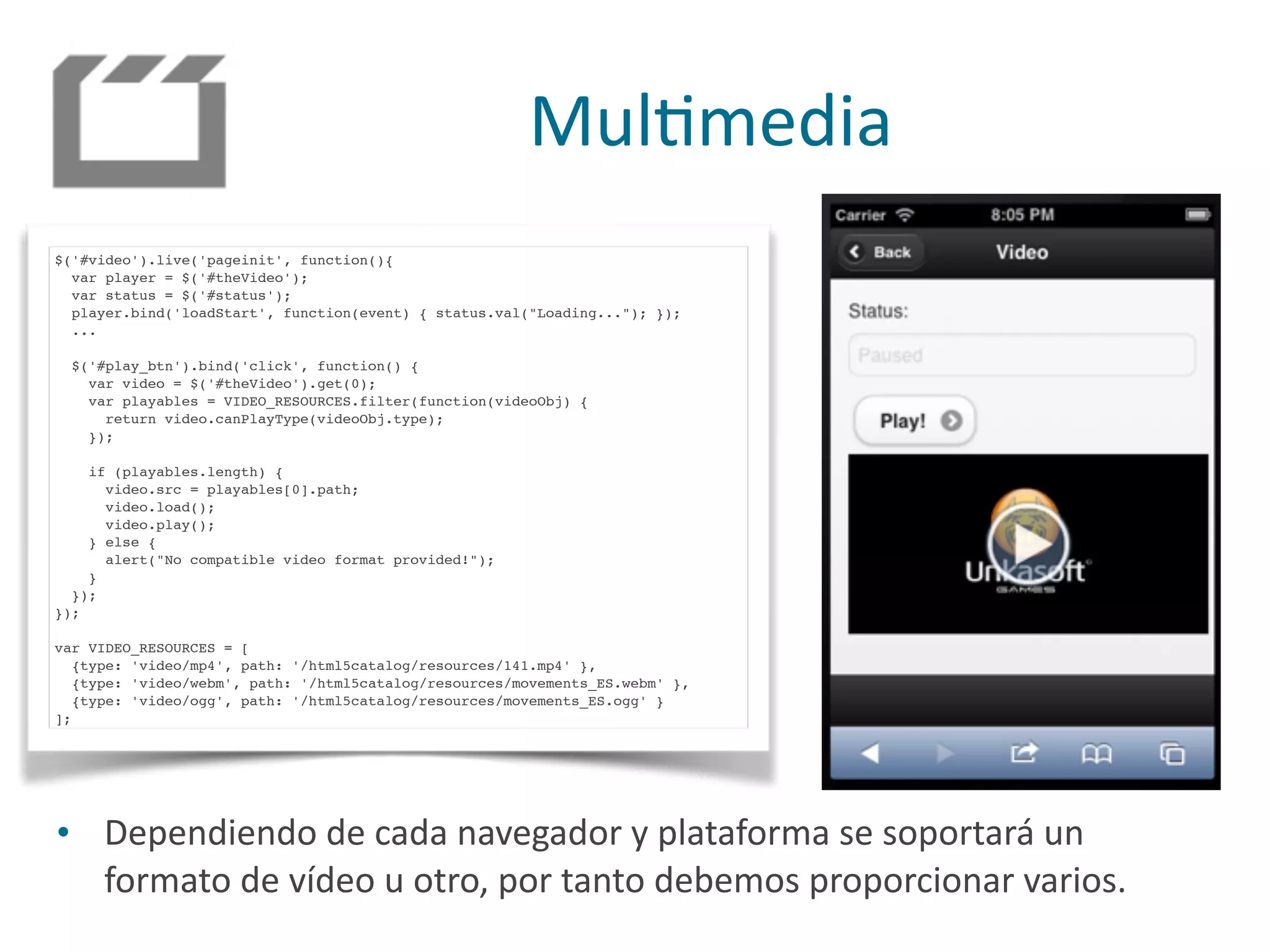 MulPmedia
$('#video').live('pageinit', function(){
var player = $('#theVideo');
var status = $('#status');
player.bind('loadStart', function(event) { status.val("Loading..."); });
...
$('#play_btn').bind('click', function() {
var video = $('#theVideo').get(0);
var playables = VIDEO_RESOURCES.filter(function(videoObj) {
return video.canPlayType(videoObj.type);
});
if (playables.length) {
video.src = playables[0].path;
video.load();
video.play();
} else {
alert("No compatible video format provided!");
}
});
});
var VIDEO_RESOURCES = [
{type: 'video/mp4', path: '/html5catalog/resources/141.mp4' },
{type: 'video/webm', path: '/html5catalog/resources/movements_ES.webm' },
{type: 'video/ogg', path: '/html5catalog/resources/movements_ES.ogg' }
];
• Dependiendo	
  de	
  cada	
  navegador	
  y	
  plataforma	
  se	
  soportará	
  un	
  
formato	
  de	
  vídeo	
  u	
  otro,	
  por	
  tanto	
  debemos	
  proporcionar	
  varios.
 