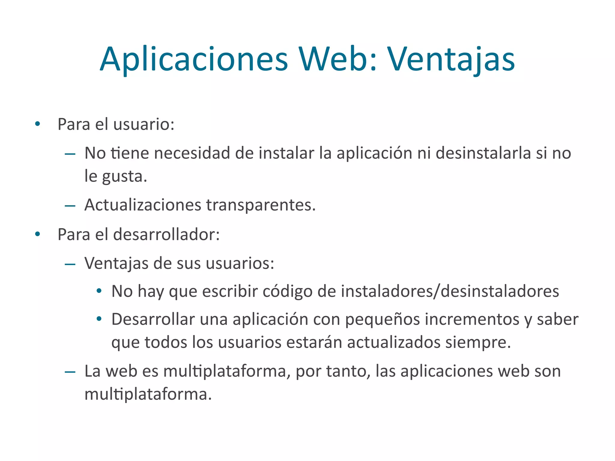 Aplicaciones	
  Web:	
  Ventajas
• Para	
  el	
  usuario:	
  
– No	
  Pene	
  necesidad	
  de	
  instalar	
  la	
  aplicación	
  ni	
  desinstalarla	
  si	
  no	
  
le	
  gusta.	
  
– Actualizaciones	
  transparentes.	
  
• Para	
  el	
  desarrollador:	
  
– Ventajas	
  de	
  sus	
  usuarios:	
  
• No	
  hay	
  que	
  escribir	
  código	
  de	
  instaladores/desinstaladores	
  
• Desarrollar	
  una	
  aplicación	
  con	
  pequeños	
  incrementos	
  y	
  saber	
  
que	
  todos	
  los	
  usuarios	
  estarán	
  actualizados	
  siempre.	
  
– La	
  web	
  es	
  mulPplataforma,	
  por	
  tanto,	
  las	
  aplicaciones	
  web	
  son	
  
mulPplataforma.
 