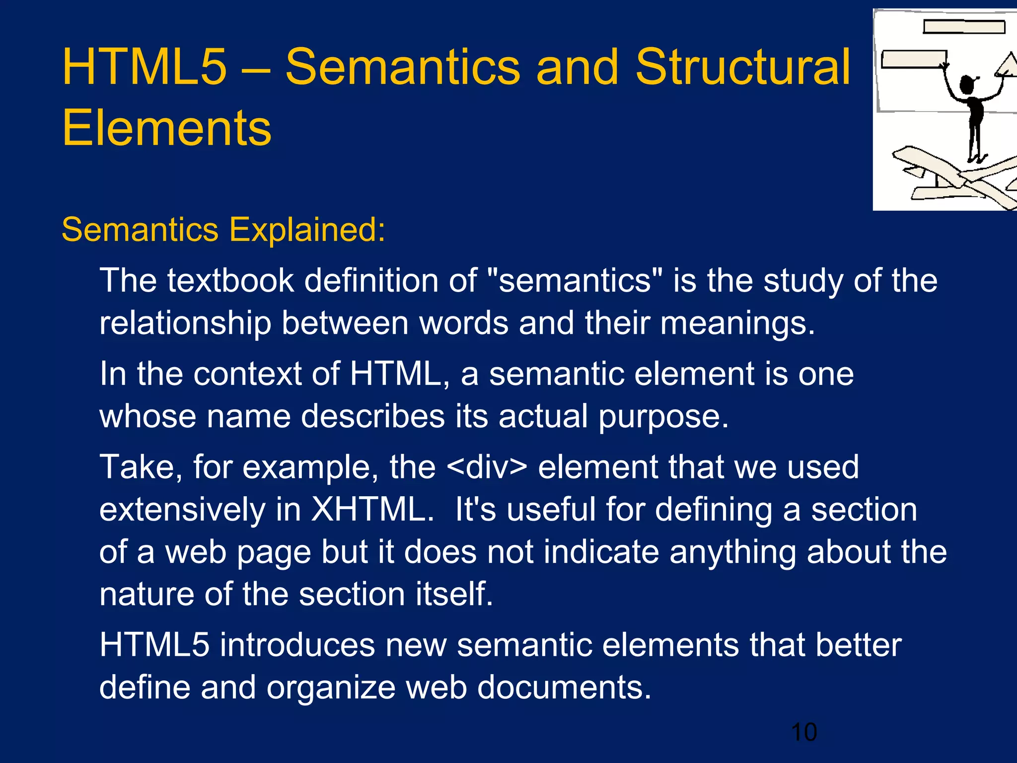 10
Semantics Explained:
•
The textbook definition of "semantics" is the study of the
relationship between words and their meanings.
•
In the context of HTML, a semantic element is one
whose name describes its actual purpose.
•
Take, for example, the <div> element that we used
extensively in XHTML. It's useful for defining a section
of a web page but it does not indicate anything about the
nature of the section itself.
•
HTML5 introduces new semantic elements that better
define and organize web documents.
HTML5 – Semantics and Structural
Elements
 